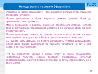Не надо лежать на диване Эффективно
«Человек ко всему привыкает» - так выживает большинство. Привычка
это форма научения.
Можно привыкнуть к боли, научится снижать уровень боли до
приемлемого или терпимого
Можно привыкнуть к резкому снижению социального статуса, человек
себе и окружающим рассказывает историю о не желании брать на себя
ответственность.
Можно привыкнуть лежать на диване годами – если встать на путь
«сокращения расходов», если будете просто экономить свои силы.
Вы будете жить дальше, не будете испытывать чувства дискомфорта,
может даже будете радоваться по принципу «счастлив не тот у кого
много, а тот кому хватает»
Что бы превратить кризис в новый старт, в новую возможность,
необходимо получить «новую энергию». Необходимо научиться
восстанавливать энергию бессознательного, а затем использовать ее в
своих целях.
68
 
