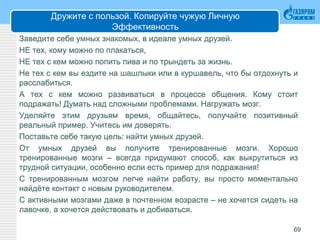 Дружите с пользой. Копируйте чужую Личную
Эффективность
Заведите себе умных знакомых, в идеале умных друзей.
НЕ тех, кому можно по плакаться,
НЕ тех с кем можно попить пива и по трындеть за жизнь.
Не тех с кем вы ездите на шашлыки или в куршавель, что бы отдохнуть и
расслабиться.
А тех с кем можно развиваться в процессе общения. Кому стоит
подражать! Думать над сложными проблемами. Нагружать мозг.
Уделяйте этим друзьям время, общайтесь, получайте позитивный
реальный пример. Учитесь им доверять.
Поставьте себе такую цель: найти умных друзей.
От умных друзей вы получите тренированные мозги. Хорошо
тренированные мозги – всегда придумают способ, как выкрутиться из
трудной ситуации, особенно если есть пример для подражания!
С тренированным мозгом легче найти работу, вы просто моментально
найдёте контакт с новым руководителем.
С активными мозгами даже в почтенном возрасте – не хочется сидеть на
лавочке, а хочется действовать и добиваться.
69
 