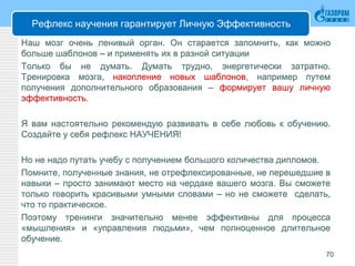 Рефлекс научения гарантирует Личную Эффективность
Наш мозг очень ленивый орган. Он старается запомнить, как можно
больше шаблонов – и применять их в разной ситуации
Только бы не думать. Думать трудно, энергетически затратно.
Тренировка мозга, накопление новых шаблонов, например путем
получения дополнительного образования – формирует вашу личную
эффективность.
Я вам настоятельно рекомендую развивать в себе любовь к обучению.
Создайте у себя рефлекс НАУЧЕНИЯ!
Но не надо путать учебу с получением большого количества дипломов.
Помните, полученные знания, не отрефлексированные, не перешедшие в
навыки – просто занимают место на чердаке вашего мозга. Вы сможете
только говорить красивыми умными словами – но не сможете сделать,
что то практическое.
Поэтому тренинги значительно менее эффективны для процесса
«мышления» и «управления людьми», чем полноценное длительное
обучение.
70
 