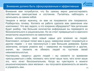 Внимание должно быть сфокусированным и эффективным
Внимание вам потребуется, что бы самому верно диагностировать
собственное самочувствие и состояние. Пытайтесь наблюдать и
записывать за самим собой.
Увидели в метро мужчину, он вам не понравился или понравился.
Разберитесь почему. Коллега на работе сделала вам замечание или
комплимент. Что вас задело, а что искренне обрадовало? Чем детальнее
будет разбор, тем большее количество информации вы переведете из
бессознательного в рациональное. Но не стоит превращаться в мрачного
мизантропа зацикленного на самокопании.
Важно использовать свой новый навык для влияния на людей.
Комплимент, который попал вам в душу, наверняка может понравиться и
другим людям – и они проникнуться к вам большим доверием. Едкое
замечание, которое уязвило вас – наверняка не понравится и другим,
значит, вы сможете не обижать людей по пустякам своей
невнимательностью.
Научившись «видеть» других людей – вы сможете со временем
прислушиваться к себе, понимать чего хочет ваше тело, чего хочет ваше
эго, чего хочет бессознательное. Когда вы чувствуете и можете
рационализировать свои желания – вы получаете возможность их менять
и управлять ими. 71
 