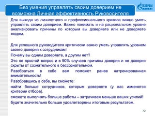 Без умения управлять своим доверием не
возможна Личная эффективность Руководителя
Для выхода из личностного и профессионального кризиса важно уметь
управлять своим доверием. Важно понимать и на рациональном уровне
анализировать причины по которым вы доверяете или не доверяете
людям.
Для успешного руководителя критически важно уметь управлять уровнем
своего доверия к сотрудникам!
Почему вы одним доверяете, а другим нет?
Это не простой вопрос и в 90% случаев причины доверия и не доверия
скрыты от сознательного в бессознательном.
Разобраться в себе вам поможет ранее натренированная
внимательность!
Разобравшись в себе, вы сможете:
найти больше сотрудников, которым доверяете (у вас изменятся
критерии отбора).
сможете выполнять больше работы – затрачивая меньше ваших усилий!
будете значительно больше удовлетворены итоговым результатом.
72
 