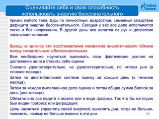Оценивайте себя и свою способность
использовать энергию бессознательного
Кризис любого типа, будь то личностный, возрастной, семейный следствие
дефицита энергии бессознательного. Сегодня у вас все дела исполняются
легко и без напряжения. В другой день все валится из рук и депрессия
накатывает волнами
Выход из кризиса это восстановление механизма энергетического обмена
между сознательным и бессознательным.
Вам необходимо научиться оценивать свои фактические усилия на
достижение цели и ставить себе оценки
Сначала удовлетворительно, не удовлетворительно, по итогам дня (в
течение месяца).
Затем по десятибалльной системе оценку за каждый день (в течение
месяца).
Затем за каждое выполненное дело оценку и потом общая сумма баллов за
день (два месяца).
Обязательно все ведите в экселе или в виде графика. Так что бы наглядно
был виден прогресс или деградация.
Цель научиться управлять своей энергией, выявлять дни, когда ее больше,
понимать, почему ее больше именно в эти дни. 73
 