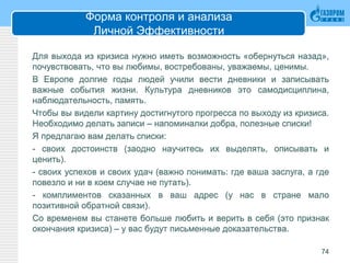 Форма контроля и анализа
Личной Эффективности
Для выхода из кризиса нужно иметь возможность «обернуться назад»,
почувствовать, что вы любимы, востребованы, уважаемы, ценимы.
В Европе долгие годы людей учили вести дневники и записывать
важные события жизни. Культура дневников это самодисциплина,
наблюдательность, память.
Чтобы вы видели картину достигнутого прогресса по выходу из кризиса.
Необходимо делать записи – напоминалки добра, полезные списки!
Я предлагаю вам делать списки:
- своих достоинств (заодно научитесь их выделять, описывать и
ценить).
- своих успехов и своих удач (важно понимать: где ваша заслуга, а где
повезло и ни в коем случае не путать).
- комплиментов сказанных в ваш адрес (у нас в стране мало
позитивной обратной связи).
Со временем вы станете больше любить и верить в себя (это признак
окончания кризиса) – у вас будут письменные доказательства.
74
 