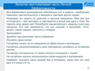 Эмпатия неотъемлемая часть Личной
Эффективности
Для бережливого расходования собственных сил и энергии –необходимо
повышать чувствительность к эмоциям и чувствам других людей.
Например: вы сидите на длинном и скучном совещании. Вам уже все
осточертело – все противно, и повторяется в сотый раз одно и тоже. Вы
теряете свое время зря! Попробуйте присмотреться к каждому участнику
процесса. Кто чем занимается, кто как слушает и выступает. Спит,
рисует, машет руками, шепчется с соседом.
Записывайте.
Думайте над причинами такого поведения.
Изучайте своих коллег.
Пытайтесь понять по их поведению их образ мысли и мотивацию.
Пытайтесь рационализировать свои наблюдения, разобрать их на мелкие
детали.
Пытайтесь отстраниться от своего личного отношения к людям.
Не пытайтесь изучать исключительно своих недругов и противников.
Наоборот, изучайте своих друзей! Как в поговорке, скажи мне кто твой
друг и я скажу кто ты.
75
 
