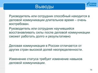 Выводы
Руководитель или сотрудник способный находится в
деловой коммуникации длительное время – очень
востребован.
Руководитель или сотрудник научившийся
восстанавливать силы после деловой коммуникации
сможет работать долго и результативно
Деловая коммуникация в России отличается от
других стран высокой долей неопределенности.
Изменение статуса требует изменение навыков
деловой коммуникации.
76
 