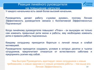 Реакция линейного руководителя
на повышение нагрузки
У каждого начальника есть своей более высокий начальник.
Руководитель делает работу «чужими руками», поэтому Личная
Эффективность руководителя связана с Коллективной Эффективностью
Подчиненных!
Когда линейному руководителю повышают «План» - он вынужден не только
сам изменить привычный ритм жизни и работы, ему необходимо изменить
ритм и правила работы подчиненных.
Каждому сотруднику приходится бороться с личной ленью и слабой
мотивацией.
Руководителю приходится создавать условия в которых десятки и тысячи
сотрудников, предпочитают отказаться от естественного саботажа и
предпринять усилия над собой.
Чем быстрее Руководитель адаптирует своих сотрудников к новым
требованиям, к новым задачам и к новым условиям работы – тем выше его
Личная Эффективность 77
 