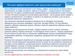 Личная эффективность как защитная реакция
Когда ребенка в школе заставляют учить буквы, цифры, потом делать из букв слова и
предложения, из цифр составлять задачи и их решать – нагрузка растет постепенно
каждый год. Но даже с ослабленными требованиями дети справляются плохо. Потому
что они постоянно находятся в когнитивном диссонансе – им на уроках много говорят о
правах и возможностях. А по факту не умело и не грамотно (учителя у нас не ахти)
заставляют выполнять обязанности.
Уже несколько поколений молодых специалистов не обладают внутренней
убежденностью (которую прививают в детстве, как веру в бога), что они обязаны
трудится, обязаны защищать родину, обязаны помогать родителям, обязаны много и
трудно работать.
Наоборот им преподносится легенда – будешь хорошо учится в школе, получишь
хорошую работу и будешь богатый. А если будешь плохо учиться – будешь дворником.
Но ни в одном случае никто не объясняет необходимую степень интенсивности труда
ни будущему дворнику, ни будущему академику, руководителю или офисному
работнику.
В результате сотрудник нацеленный на карьеру вынужден сам находить приемлемый
для него способ повышения производительности труда. Он не стремится подчиниться
системе и лучше работать, за меньшие деньги. Фактически работник постоянно ищет
способ обмануть систему. Поэтому молодые специалисты так легко меняют место
работы, лишены лояльности компании.
Все детское воспитание, вся психика ищет возможности уклониться, найти более
легкий путь.
Личная эффективность проявляется в способности обмануть систему!
78
 