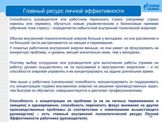 Главный ресурс личной эффективности
Способность руководителя или работника переносить стресс (например: стресс
новизны или перемен), обучаться новым управленческим и бизнесовым приемам
(обучение тоже стресс) – определяется избыточной внутренней психической энергией.
Обычно внутренней психологической энергии больше у молодежи, но она рассеянная и
по большей части растрачивается на эмоции и переживания.
У пожилых работников внутренней энергии меньше, но они умеют ее фокусировать на
конкретную проблему, и уровень эмоций значительно ниже, чем у молодежи.
Поэтому выбор сотрудника или руководителя для выполнения работы (приема на
работу) должен осуществлять не по излучаемой в пространство энергетике – а по
способности энергией управлять и ее концентрировать на задаче длительное время.
Чем выше у работника (начальника) способность сконцентрировать (и поддерживать
эту концентрацию годами) внутреннюю энергию на решении производственных задач,
тем быстрее он обучается, совершенствуется и достигает профессионализма.
Способность к концентрации на проблеме (а не на личных переживаниях и
эмоциях) и одновременно, способность переносить фокус внимания на другие
производственные проблемы (в соответствии с пожеланиями вышестоящего
руководства) – есть главный внутренний психологический ресурс Личной
Эффективности работника (руководителя). 79
 