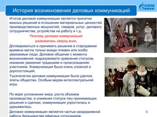 История возникновения деловых коммуникаций
Итогом деловой коммуникации является принятие
важных решений в отношении материальных ценностей,
производственных мощностей, товаров, услуг, делового
сотрудничества, устройства на работу и т.д.
Поэтому деловая коммуникация
развивалась сверху вниз.
Договариваться и принимать решение в стародавние
времена могли только вожди племен или особо
уважаемые люди. Деловое общение с момента
возникновения подразумевало сравнение статусов,
оказание уважения традициям и происхождению
участников. Коммуникация была очень сложной и
дорогостоящей.
Тысячелетия деловая коммуникация была уделом
элиты общества. Особым видом интеллектуальной
игры.
По мере усложнения мира, роста объемов
производства, и снижения статуса лиц принимающих
решения о сделках, коммуникация упростилась и
удешевилась.
Деловая коммуникация является частью каждодневной 8
 