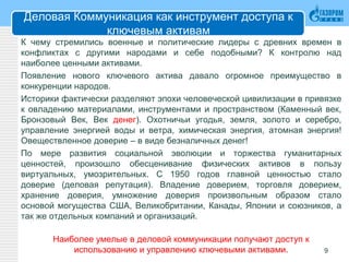 Деловая Коммуникация как инструмент доступа к
ключевым активам
К чему стремились военные и политические лидеры с древних времен в
конфликтах с другими народами и себе подобными? К контролю над
наиболее ценными активами.
Появление нового ключевого актива давало огромное преимущество в
конкуренции народов.
Историки фактически разделяют эпохи человеческой цивилизации в привязке
к овладению материалами, инструментами и пространством (Каменный век,
Бронзовый Век, Век денег). Охотничьи угодья, земля, золото и серебро,
управление энергией воды и ветра, химическая энергия, атомная энергия!
Овеществленное доверие – в виде безналичных денег!
По мере развития социальной эволюции и торжества гуманитарных
ценностей, произошло обесценивание физических активов в пользу
виртуальных, умозрительных. С 1950 годов главной ценностью стало
доверие (деловая репутация). Владение доверием, торговля доверием,
хранение доверия, умножение доверия произвольным образом стало
основой могущества США, Великобритании, Канады, Японии и союзников, а
так же отдельных компаний и организаций.
Наиболее умелые в деловой коммуникации получают доступ к
использованию и управлению ключевыми активами. 9
 