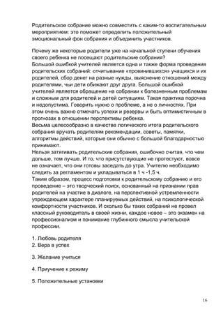 Родительское собрание можно совместить с каким-то воспитательным
мероприятием: это поможет определить положительный
эмоциональный фон собрания и объединить участников.
Почему же некоторые родители уже на начальной ступени обучения
своего ребенка не посещают родительские собрания?
Большой ошибкой учителей является одна и также форма проведения
родительских собраний: отчитывание «провинившихся» учащихся и их
родителей, сбор денег на разные нужды, выяснение отношений между
родителями, чьи дети обижают друг друга. Большой ошибкой
учителей является обращение на собрании к болезненным проблемам
и сложным для родителей и детей ситуациям. Такая практика порочна
и недопустима. Говорить нужно о проблеме, а не о личностях. При
этом очень важно отмечать успехи и резервы и быть оптимистичным в
прогнозах в отношении перспективы ребенка.
Весьма целесообразно в качестве логического итога родительского
собрания вручать родителям рекомендации, советы, памятки,
алгоритмы действий, которые они обычно с большой благодарностью
принимают.
Нельзя затягивать родительские собрания, ошибочно считая, что чем
дольше, тем лучше. И то, что присутствующие не протестуют, вовсе
не означает, что они готовы заседать до утра. Учителю необходимо
следить за регламентом и укладываться в 1 ч -1,5 ч.
Таким образом, процесс подготовки к родительскому собранию и его
проведение – это творческий поиск, основанный на признании прав
родителей на участие в диалоге, на перспективной устремленности
упреждающем характере планируемых действий, на психологической
комфортности участников. И сколько бы таких собраний не провел
классный руководитель в своей жизни, каждое новое – это экзамен на
профессионализм и понимание глубинного смысла учительской
профессии.
1. Любовь родителя
2. Вера в успех
3. Желание учиться
4. Приучение к режиму
5. Положительные установки
16
 