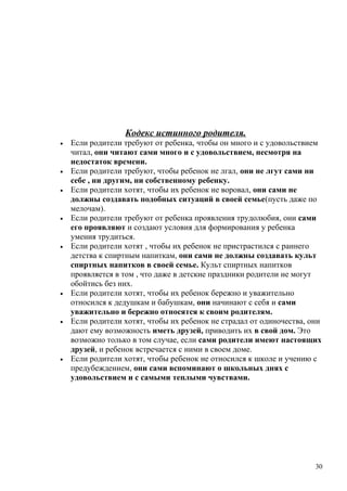 Кодекс истинного родителя.
• Если родители требуют от ребенка, чтобы он много и с удовольствием
читал, они читают сами много и с удовольствием, несмотря на
недостаток времени.
• Если родители требуют, чтобы ребенок не лгал, они не лгут сами ни
себе , ни другим, ни собственному ребенку.
• Если родители хотят, чтобы их ребенок не воровал, они сами не
должны создавать подобных ситуаций в своей семье(пусть даже по
мелочам).
• Если родители требуют от ребенка проявления трудолюбия, они сами
его проявляют и создают условия для формирования у ребенка
умения трудиться.
• Если родители хотят , чтобы их ребенок не пристрастился с раннего
детства к спиртным напиткам, они сами не должны создавать культ
спиртных напитков в своей семье. Культ спиртных напитков
проявляется в том , что даже в детские праздники родители не могут
обойтись без них.
• Если родители хотят, чтобы их ребенок бережно и уважительно
относился к дедушкам и бабушкам, они начинают с себя и сами
уважительно и бережно относятся к своим родителям.
• Если родители хотят, чтобы их ребенок не страдал от одиночества, они
дают ему возможность иметь друзей, приводить их в свой дом. Это
возможно только в том случае, если сами родители имеют настоящих
друзей, и ребенок встречается с ними в своем доме.
• Если родители хотят, чтобы ребенок не относился к школе и учению с
предубеждением, они сами вспоминают о школьных днях с
удовольствием и с самыми теплыми чувствами.
30
 
