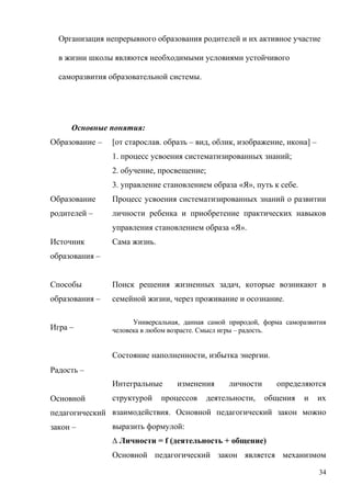 Организация непрерывного образования родителей и их активное участие
в жизни школы являются необходимыми условиями устойчивого
саморазвития образовательной системы.
Основные понятия:
Образование –
Образование
родителей –
Источник
образования –
Способы
образования –
Игра –
Радость –
Основной
педагогический
закон –
[от старослав. образъ – вид, облик, изображение, икона] –
1. процесс усвоения систематизированных знаний;
2. обучение, просвещение;
3. управление становлением образа «Я», путь к себе.
Процесс усвоения систематизированных знаний о развитии
личности ребенка и приобретение практических навыков
управления становлением образа «Я».
Сама жизнь.
Поиск решения жизненных задач, которые возникают в
семейной жизни, через проживание и осознание.
Универсальная, данная самой природой, форма саморазвития
человека в любом возрасте. Смысл игры – радость.
Состояние наполненности, избытка энергии.
Интегральные изменения личности определяются
структурой процессов деятельности, общения и их
взаимодействия. Основной педагогический закон можно
выразить формулой:
∆ Личности = f (деятельность + общение)
Основной педагогический закон является механизмом
34
 