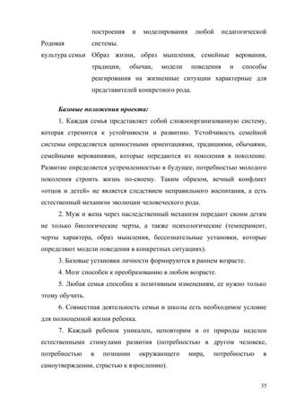 Родовая
культура семьи
построения и моделирования любой педагогической
системы.
Образ жизни, образ мышления, семейные верования,
традиции, обычаи, модели поведения и способы
реагирования на жизненные ситуации характерные для
представителей конкретного рода.
Базовые положения проекта:
1. Каждая семья представляет собой сложноорганизованную систему,
которая стремится к устойчивости и развитию. Устойчивость семейной
системы определяется ценностными ориентациями, традициями, обычаями,
семейными верованиями, которые передаются из поколения в поколение.
Развитие определяется устремленностью в будущее, потребностью молодого
поколения строить жизнь по-своему. Таким образом, вечный конфликт
«отцов и детей» не является следствием неправильного воспитания, а есть
естественный механизм эволюции человеческого рода.
2. Муж и жена через наследственный механизм передают своим детям
не только биологические черты, а также психологические (темперамент,
черты характера, образ мышления, бессознательные установки, которые
определяют модели поведения в конкретных ситуациях).
3. Базовые установки личности формируются в раннем возрасте.
4. Мозг способен к преобразованию в любом возрасте.
5. Любая семья способна к позитивным изменениям, ее нужно только
этому обучить.
6. Совместная деятельность семьи и школы есть необходимое условие
для полноценной жизни ребенка.
7. Каждый ребенок уникален, неповторим и от природы наделен
естественными стимулами развития (потребностью в другом человеке,
потребностью в познании окружающего мира, потребностью в
самоутверждении, страстью к взрослению).
35
 