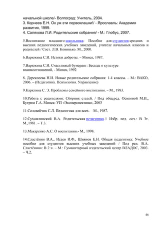 начальной школе/- Волгоград: Учитель, 2004.
3. Корнеев Е.Н. Ох уж эти первоклашки!/ - Ярославль: Академия
развития, 1999.
4. Саляхова Л.И. Родительские собрания/ - М.: Глобус, 2007.
5.Воспитание младшего школьника: Пособие для студентов средних и
высших педагогических учебных заведений, учителе начальных классов и
родителей / Сост. Л.В. Ковинько. М., 2000.
6.Варюхина С.И. Истоки доброты. – Минск, 1987.
7.Варюхина С.И. Счастливый бумеранг: Беседы о культуре
взаимоотношений, - Минск, 1992
8. Дереклеева Н.И. Новые родительские собрания: 1-4 классы. – М.: ВАКО,
2006. – (Педагогика. Психология. Управление)
9.Карклина С. Э. Проблемы семейного воспитания. – М., 1983.
10.Работа с родителями: Сборник статей. / Под общ.ред. Осиповой М.П.,
Бутрим Г.А. Минск: УП «Экоперспектива», 2003
11.Соловейчик С.Л. Педагогика для всех. – М., 1987.
12.Сухомлинский В.А. Родительская педагогика // Избр. пед. соч.: В 3т.
М.,1981. – Т.3.
13.Макаренко А.С. О воспитании.- М., 1998.
14.Сластёнин В.А., Исаев И.Ф., Шиянов Е.Н. Общая педагогика: Учебное
пособие для студентов высших учебных заведений / Под ред. В.А.
Сластёнина: В 2 ч. – М.: Гуманитарный издательский центр ВЛАДОС, 2003.
– Ч.2.
46
 