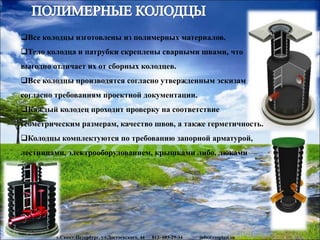 www.rosplast.su
Все колодцы изготовлены из полимерных материалов.
Тело колодца и патрубки скреплены сварными швами, что
выгодно отличает их от сборных колодцев.
Все колодцы производятся согласно утвержденным эскизам
согласно требованиям проектной документации.
Каждый колодец проходит проверку на соответствие
геометрическим размерам, качество швов, а также герметичность.
Колодцы комплектуются по требованию запорной арматурой,
лестницами, электрооборудованием, крышками либо. люками
г.Санкт-Петербург, ул.Достоевского, 44 812- 603-29-34 info@rosplast.su
 