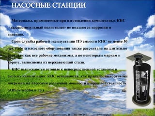 www.rosplast.su
Материалы, применяемые при изготовлении комплектных КНС
– высокомодульный полиэтилен- не поддаются коррозии и
гниению.
Срок службы рабочей эксплуатации ПЭ емкости КНС не менее 50
лет. Работа насосного оборудования также рассчитана на длительно
срок, так как все рабочие механизмы, а по некоторым маркам и
корпус, выполнены из нержавеющий стали.
КНС выпускаются готовые к непосредственной установке в
систему канализации. КНС оснащаются, как правило, импортными
погружными насосами различной мощности и производительности
(ABS,Grundfos и др.)
г.Санкт-Петербург, ул.Достоевского, 44 812- 603-29-34 info@rosplast.su
 