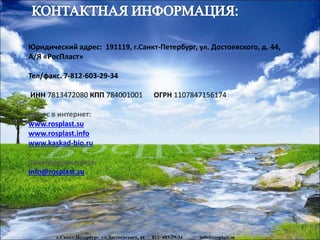 www.rosplast.su
Юридический адрес: 191119, г.Санкт-Петербург, ул. Достоевского, д. 44,
А/Я «РосПласт»
Тел/факс. 7-812-603-29-34
ИНН 7813472080 КПП 784001001 ОГРН 1107847156174
Адрес в интернет:
www.rosplast.su
www.rosplast.info
www.kaskad-bio.ru
Электронная почта:
info@rosplast.su
г.Санкт-Петербург, ул.Достоевского, 44 812- 603-29-34 info@rosplast.su
 
