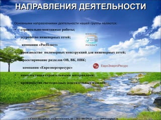НАПРАВЛЕНИЯ ДЕЯТЕЛЬНОСТИ
www.rosplast.su
Основными направлениями деятельности нашей группы являются:
• строительно-монтажные работы;
• устройство инженерных сетей;
компания «РосПласт»
• производство полимерных конструкций для инженерных сетей;
• проектиривание разделов ОВ, ВК, НВК;
компания «Евроэнергоресурс»
• комплектация строительными материалами;
• производство светодиодных осветительных изделий;
г.Санкт-Петербург, ул.Достоевского, 44 812- 603-29-34 info@rosplast.su
 