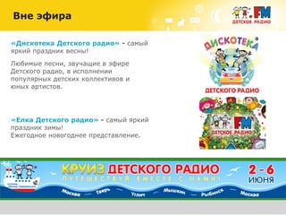 «Дискотека Детского радио» - самый
яркий праздник весны!
Любимые песни, звучащие в эфире
Детского радио, в исполнении
популярных детских коллективов и
юных артистов.
Вне эфира
«Елка Детского радио» - самый яркий
праздник зимы!
Ежегодное новогоднее представление.
 