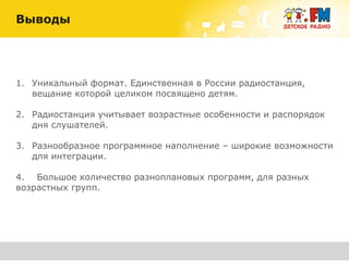 1. Уникальный формат. Единственная в России радиостанция,
вещание которой целиком посвящено детям.
2. Радиостанция учитывает возрастные особенности и распорядок
дня слушателей.
3. Разнообразное программное наполнение – широкие возможности
для интеграции.
4. Большое количество разноплановых программ, для разных
возрастных групп.
Выводы
 