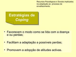 • Favorecem o modo como se lida com a doença
e ou perdas;
• Facilitam a adaptação a possíveis perdas;
• Promovem a adopção de atitudes activas.
Recursos Psicológicos e Sociais implicados
na adaptação ao processo de
envelhecimento
Estratégias de
Coping
Estratégias de
Coping
 