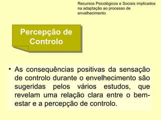 • As consequências positivas da sensação
de controlo durante o envelhecimento são
sugeridas pelos vários estudos, que
revelam uma relação clara entre o bem-
estar e a percepção de controlo.
Recursos Psicológicos e Sociais implicados
na adaptação ao processo de
envelhecimento
Percepção de
Controlo
Percepção de
Controlo
 