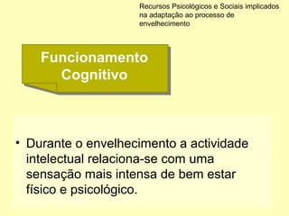 • Durante o envelhecimento a actividade
intelectual relaciona-se com uma
sensação mais intensa de bem estar
físico e psicológico.
Recursos Psicológicos e Sociais implicados
na adaptação ao processo de
envelhecimento
Funcionamento
Cognitivo
Funcionamento
Cognitivo
 
