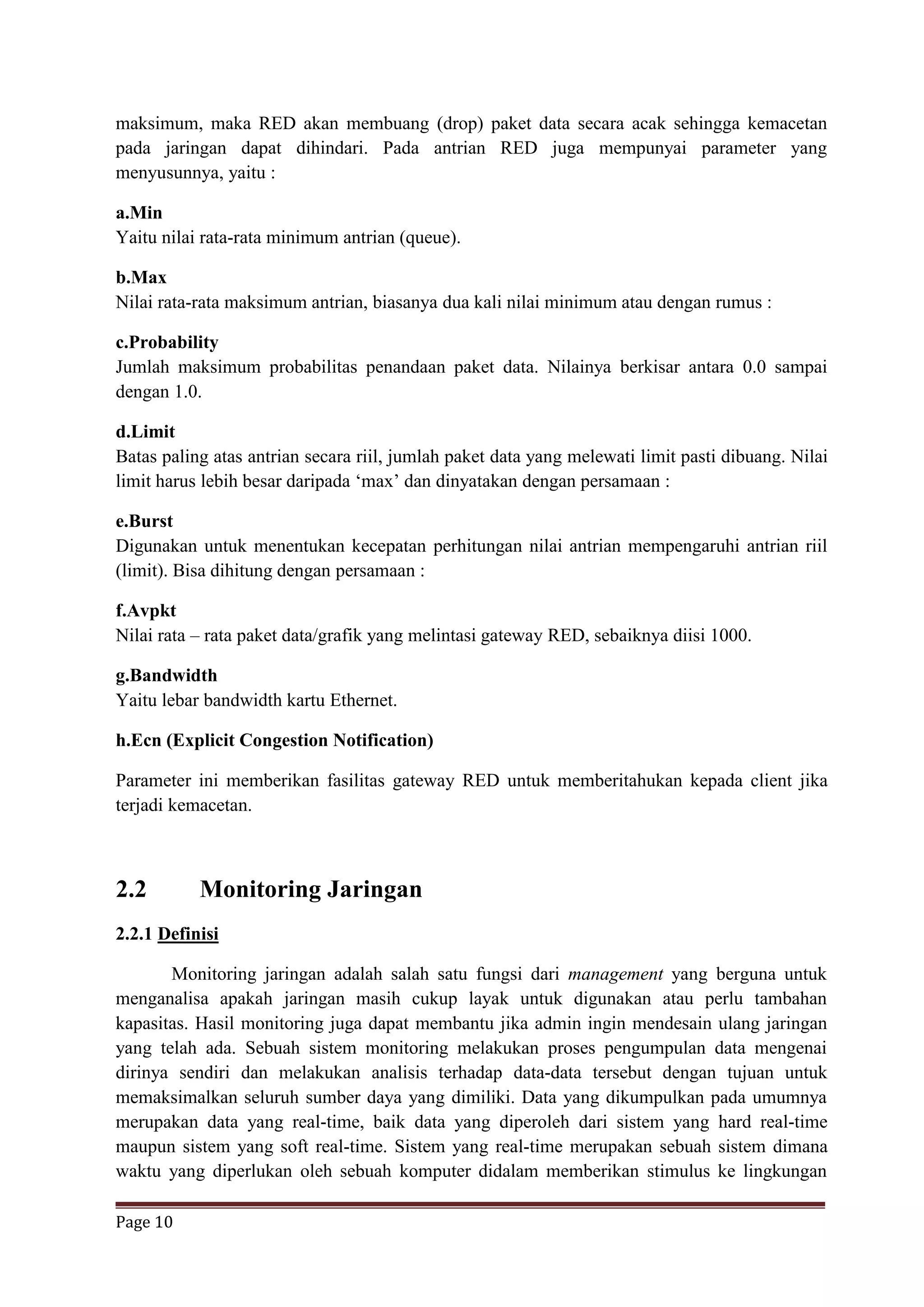 Page 10
maksimum, maka RED akan membuang (drop) paket data secara acak sehingga kemacetan
pada jaringan dapat dihindari. Pada antrian RED juga mempunyai parameter yang
menyusunnya, yaitu :
a.Min
Yaitu nilai rata-rata minimum antrian (queue).
b.Max
Nilai rata-rata maksimum antrian, biasanya dua kali nilai minimum atau dengan rumus :
c.Probability
Jumlah maksimum probabilitas penandaan paket data. Nilainya berkisar antara 0.0 sampai
dengan 1.0.
d.Limit
Batas paling atas antrian secara riil, jumlah paket data yang melewati limit pasti dibuang. Nilai
limit harus lebih besar daripada ‘max’ dan dinyatakan dengan persamaan :
e.Burst
Digunakan untuk menentukan kecepatan perhitungan nilai antrian mempengaruhi antrian riil
(limit). Bisa dihitung dengan persamaan :
f.Avpkt
Nilai rata – rata paket data/grafik yang melintasi gateway RED, sebaiknya diisi 1000.
g.Bandwidth
Yaitu lebar bandwidth kartu Ethernet.
h.Ecn (Explicit Congestion Notification)
Parameter ini memberikan fasilitas gateway RED untuk memberitahukan kepada client jika
terjadi kemacetan.
2.2 Monitoring Jaringan
2.2.1 Definisi
Monitoring jaringan adalah salah satu fungsi dari management yang berguna untuk
menganalisa apakah jaringan masih cukup layak untuk digunakan atau perlu tambahan
kapasitas. Hasil monitoring juga dapat membantu jika admin ingin mendesain ulang jaringan
yang telah ada. Sebuah sistem monitoring melakukan proses pengumpulan data mengenai
dirinya sendiri dan melakukan analisis terhadap data-data tersebut dengan tujuan untuk
memaksimalkan seluruh sumber daya yang dimiliki. Data yang dikumpulkan pada umumnya
merupakan data yang real-time, baik data yang diperoleh dari sistem yang hard real-time
maupun sistem yang soft real-time. Sistem yang real-time merupakan sebuah sistem dimana
waktu yang diperlukan oleh sebuah komputer didalam memberikan stimulus ke lingkungan
 