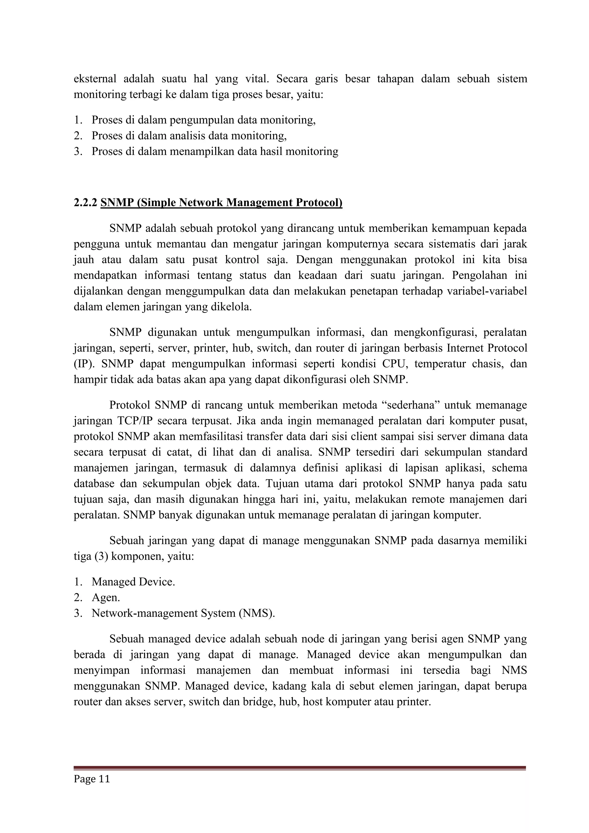 Page 11
eksternal adalah suatu hal yang vital. Secara garis besar tahapan dalam sebuah sistem
monitoring terbagi ke dalam tiga proses besar, yaitu:
1. Proses di dalam pengumpulan data monitoring,
2. Proses di dalam analisis data monitoring,
3. Proses di dalam menampilkan data hasil monitoring
2.2.2 SNMP (Simple Network Management Protocol)
SNMP adalah sebuah protokol yang dirancang untuk memberikan kemampuan kepada
pengguna untuk memantau dan mengatur jaringan komputernya secara sistematis dari jarak
jauh atau dalam satu pusat kontrol saja. Dengan menggunakan protokol ini kita bisa
mendapatkan informasi tentang status dan keadaan dari suatu jaringan. Pengolahan ini
dijalankan dengan menggumpulkan data dan melakukan penetapan terhadap variabel-variabel
dalam elemen jaringan yang dikelola.
SNMP digunakan untuk mengumpulkan informasi, dan mengkonfigurasi, peralatan
jaringan, seperti, server, printer, hub, switch, dan router di jaringan berbasis Internet Protocol
(IP). SNMP dapat mengumpulkan informasi seperti kondisi CPU, temperatur chasis, dan
hampir tidak ada batas akan apa yang dapat dikonfigurasi oleh SNMP.
Protokol SNMP di rancang untuk memberikan metoda “sederhana” untuk memanage
jaringan TCP/IP secara terpusat. Jika anda ingin memanaged peralatan dari komputer pusat,
protokol SNMP akan memfasilitasi transfer data dari sisi client sampai sisi server dimana data
secara terpusat di catat, di lihat dan di analisa. SNMP tersediri dari sekumpulan standard
manajemen jaringan, termasuk di dalamnya definisi aplikasi di lapisan aplikasi, schema
database dan sekumpulan objek data. Tujuan utama dari protokol SNMP hanya pada satu
tujuan saja, dan masih digunakan hingga hari ini, yaitu, melakukan remote manajemen dari
peralatan. SNMP banyak digunakan untuk memanage peralatan di jaringan komputer.
Sebuah jaringan yang dapat di manage menggunakan SNMP pada dasarnya memiliki
tiga (3) komponen, yaitu:
1. Managed Device.
2. Agen.
3. Network-management System (NMS).
Sebuah managed device adalah sebuah node di jaringan yang berisi agen SNMP yang
berada di jaringan yang dapat di manage. Managed device akan mengumpulkan dan
menyimpan informasi manajemen dan membuat informasi ini tersedia bagi NMS
menggunakan SNMP. Managed device, kadang kala di sebut elemen jaringan, dapat berupa
router dan akses server, switch dan bridge, hub, host komputer atau printer.
 