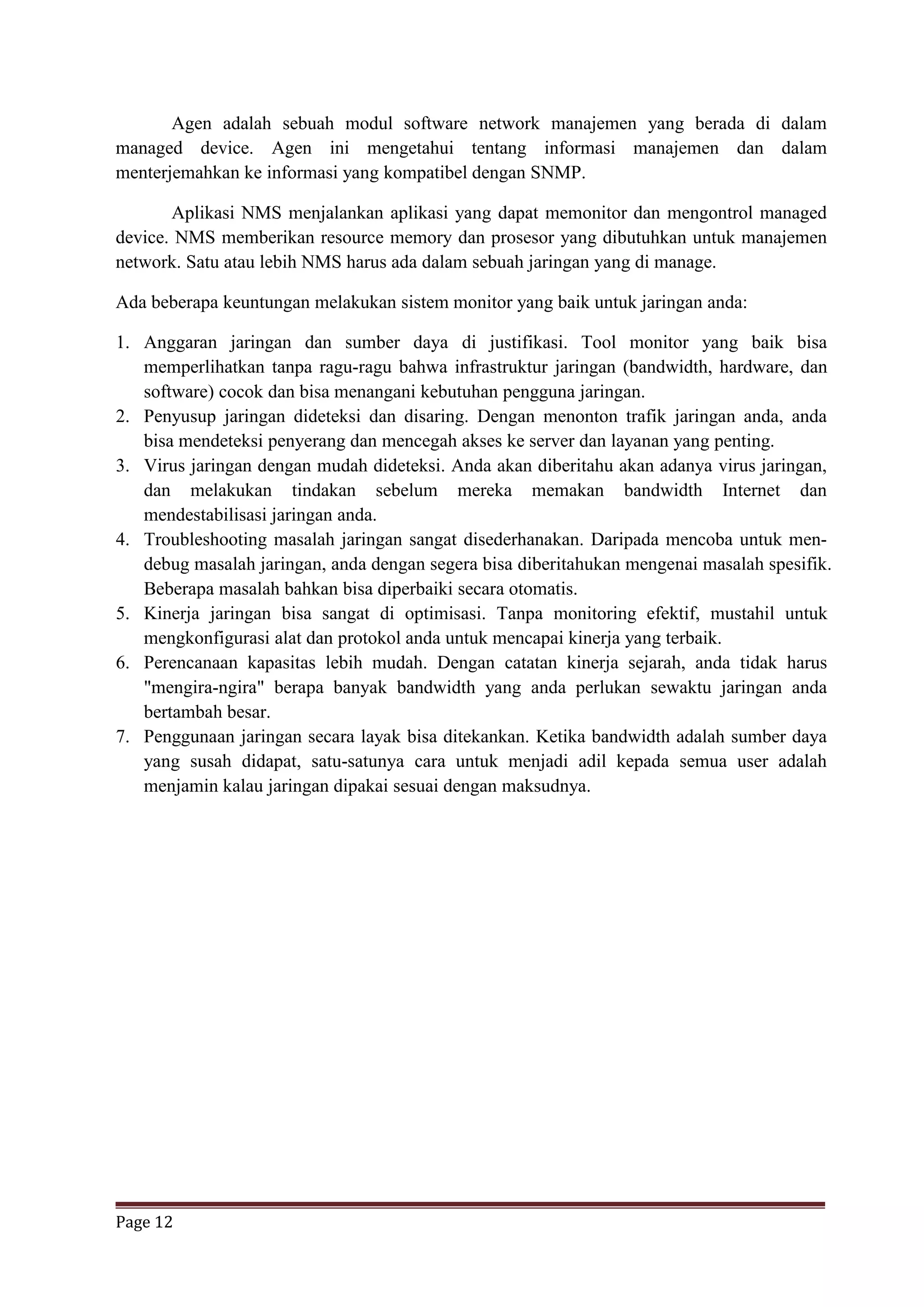 Page 12
Agen adalah sebuah modul software network manajemen yang berada di dalam
managed device. Agen ini mengetahui tentang informasi manajemen dan dalam
menterjemahkan ke informasi yang kompatibel dengan SNMP.
Aplikasi NMS menjalankan aplikasi yang dapat memonitor dan mengontrol managed
device. NMS memberikan resource memory dan prosesor yang dibutuhkan untuk manajemen
network. Satu atau lebih NMS harus ada dalam sebuah jaringan yang di manage.
Ada beberapa keuntungan melakukan sistem monitor yang baik untuk jaringan anda:
1. Anggaran jaringan dan sumber daya di justifikasi. Tool monitor yang baik bisa
memperlihatkan tanpa ragu-ragu bahwa infrastruktur jaringan (bandwidth, hardware, dan
software) cocok dan bisa menangani kebutuhan pengguna jaringan.
2. Penyusup jaringan dideteksi dan disaring. Dengan menonton trafik jaringan anda, anda
bisa mendeteksi penyerang dan mencegah akses ke server dan layanan yang penting.
3. Virus jaringan dengan mudah dideteksi. Anda akan diberitahu akan adanya virus jaringan,
dan melakukan tindakan sebelum mereka memakan bandwidth Internet dan
mendestabilisasi jaringan anda.
4. Troubleshooting masalah jaringan sangat disederhanakan. Daripada mencoba untuk men-
debug masalah jaringan, anda dengan segera bisa diberitahukan mengenai masalah spesifik.
Beberapa masalah bahkan bisa diperbaiki secara otomatis.
5. Kinerja jaringan bisa sangat di optimisasi. Tanpa monitoring efektif, mustahil untuk
mengkonfigurasi alat dan protokol anda untuk mencapai kinerja yang terbaik.
6. Perencanaan kapasitas lebih mudah. Dengan catatan kinerja sejarah, anda tidak harus
"mengira-ngira" berapa banyak bandwidth yang anda perlukan sewaktu jaringan anda
bertambah besar.
7. Penggunaan jaringan secara layak bisa ditekankan. Ketika bandwidth adalah sumber daya
yang susah didapat, satu-satunya cara untuk menjadi adil kepada semua user adalah
menjamin kalau jaringan dipakai sesuai dengan maksudnya.
 