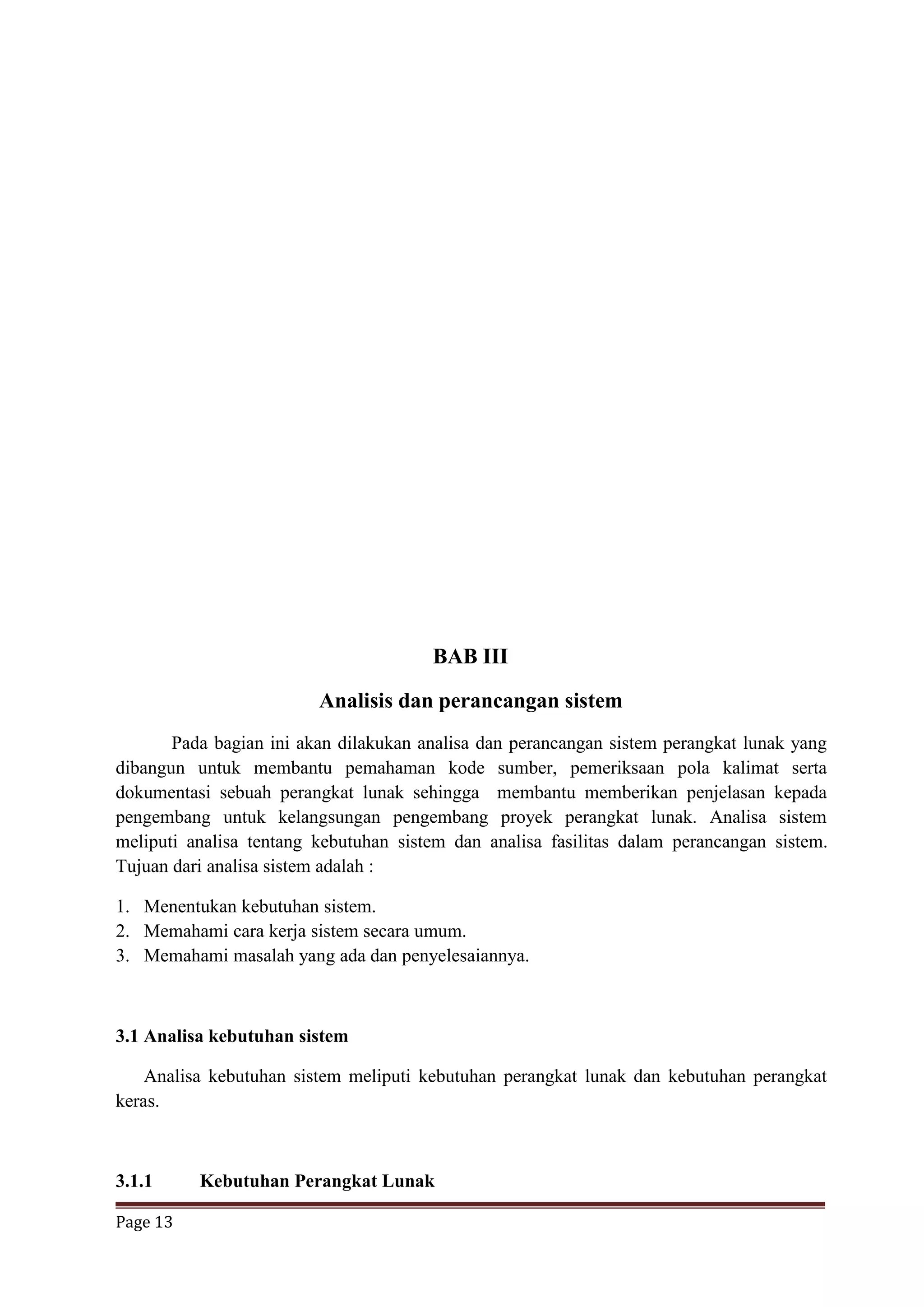 Page 13
BAB III
Analisis dan perancangan sistem
Pada bagian ini akan dilakukan analisa dan perancangan sistem perangkat lunak yang
dibangun untuk membantu pemahaman kode sumber, pemeriksaan pola kalimat serta
dokumentasi sebuah perangkat lunak sehingga membantu memberikan penjelasan kepada
pengembang untuk kelangsungan pengembang proyek perangkat lunak. Analisa sistem
meliputi analisa tentang kebutuhan sistem dan analisa fasilitas dalam perancangan sistem.
Tujuan dari analisa sistem adalah :
1. Menentukan kebutuhan sistem.
2. Memahami cara kerja sistem secara umum.
3. Memahami masalah yang ada dan penyelesaiannya.
3.1 Analisa kebutuhan sistem
Analisa kebutuhan sistem meliputi kebutuhan perangkat lunak dan kebutuhan perangkat
keras.
3.1.1 Kebutuhan Perangkat Lunak
 