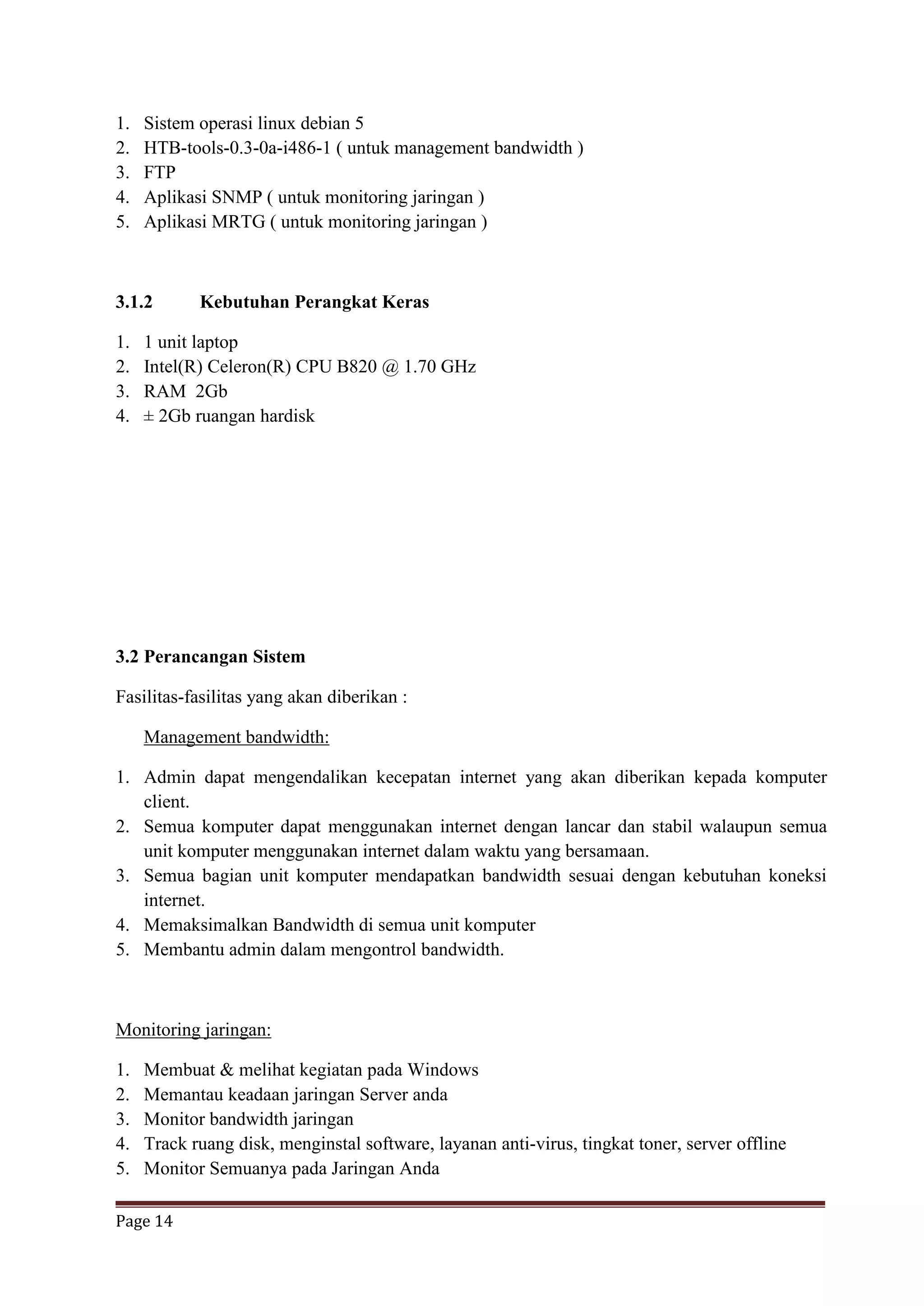 Page 14
1. Sistem operasi linux debian 5
2. HTB-tools-0.3-0a-i486-1 ( untuk management bandwidth )
3. FTP
4. Aplikasi SNMP ( untuk monitoring jaringan )
5. Aplikasi MRTG ( untuk monitoring jaringan )
3.1.2 Kebutuhan Perangkat Keras
1. 1 unit laptop
2. Intel(R) Celeron(R) CPU B820 @ 1.70 GHz
3. RAM 2Gb
4. ± 2Gb ruangan hardisk
3.2 Perancangan Sistem
Fasilitas-fasilitas yang akan diberikan :
Management bandwidth:
1. Admin dapat mengendalikan kecepatan internet yang akan diberikan kepada komputer
client.
2. Semua komputer dapat menggunakan internet dengan lancar dan stabil walaupun semua
unit komputer menggunakan internet dalam waktu yang bersamaan.
3. Semua bagian unit komputer mendapatkan bandwidth sesuai dengan kebutuhan koneksi
internet.
4. Memaksimalkan Bandwidth di semua unit komputer
5. Membantu admin dalam mengontrol bandwidth.
Monitoring jaringan:
1. Membuat & melihat kegiatan pada Windows
2. Memantau keadaan jaringan Server anda
3. Monitor bandwidth jaringan
4. Track ruang disk, menginstal software, layanan anti-virus, tingkat toner, server offline
5. Monitor Semuanya pada Jaringan Anda
 