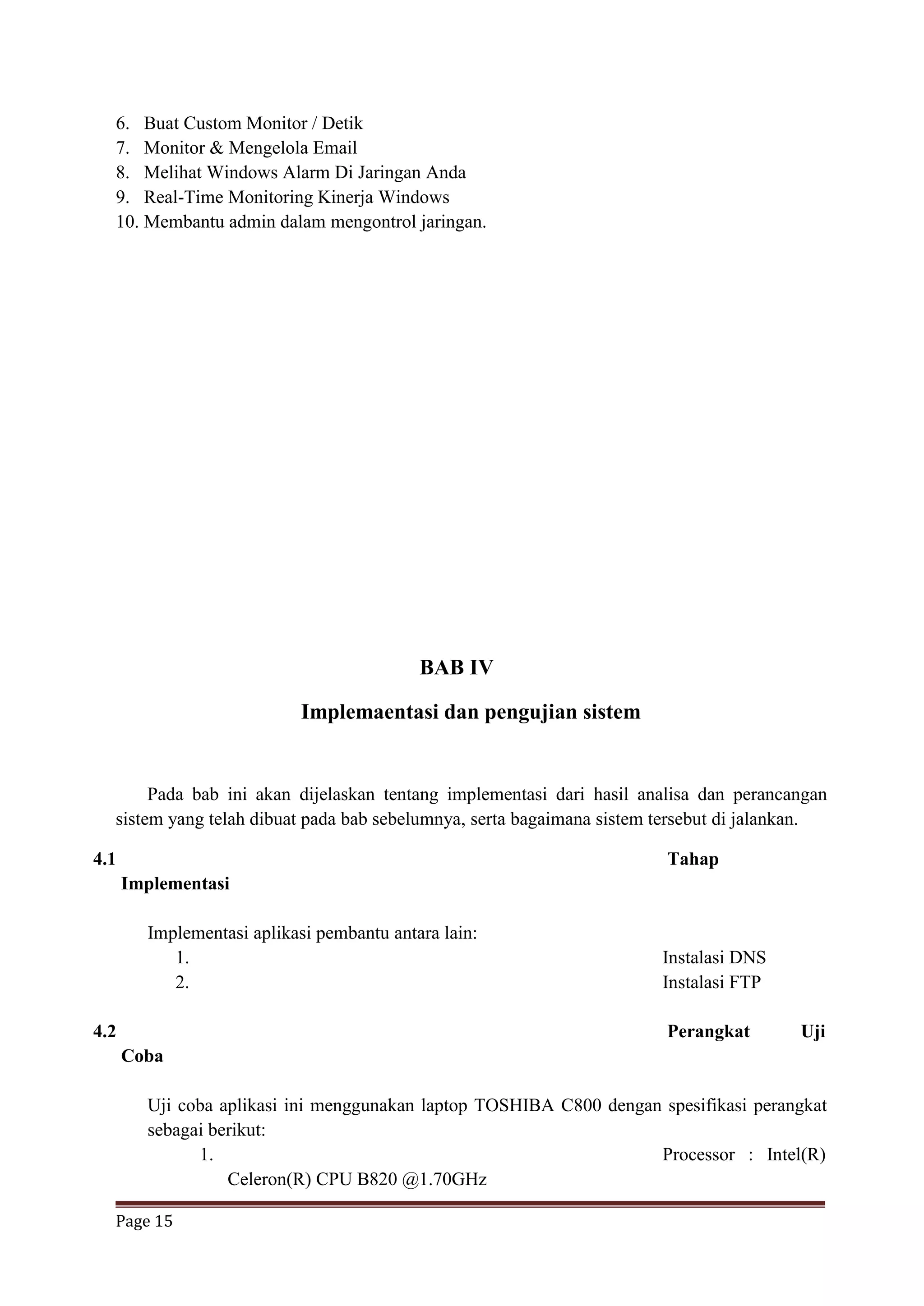 Page 15
6. Buat Custom Monitor / Detik
7. Monitor & Mengelola Email
8. Melihat Windows Alarm Di Jaringan Anda
9. Real-Time Monitoring Kinerja Windows
10. Membantu admin dalam mengontrol jaringan.
BAB IV
Implemaentasi dan pengujian sistem
Pada bab ini akan dijelaskan tentang implementasi dari hasil analisa dan perancangan
sistem yang telah dibuat pada bab sebelumnya, serta bagaimana sistem tersebut di jalankan.
4.1 Tahap
Implementasi
Implementasi aplikasi pembantu antara lain:
1. Instalasi DNS
2. Instalasi FTP
4.2 Perangkat Uji
Coba
Uji coba aplikasi ini menggunakan laptop TOSHIBA C800 dengan spesifikasi perangkat
sebagai berikut:
1. Processor : Intel(R)
Celeron(R) CPU B820 @1.70GHz
 