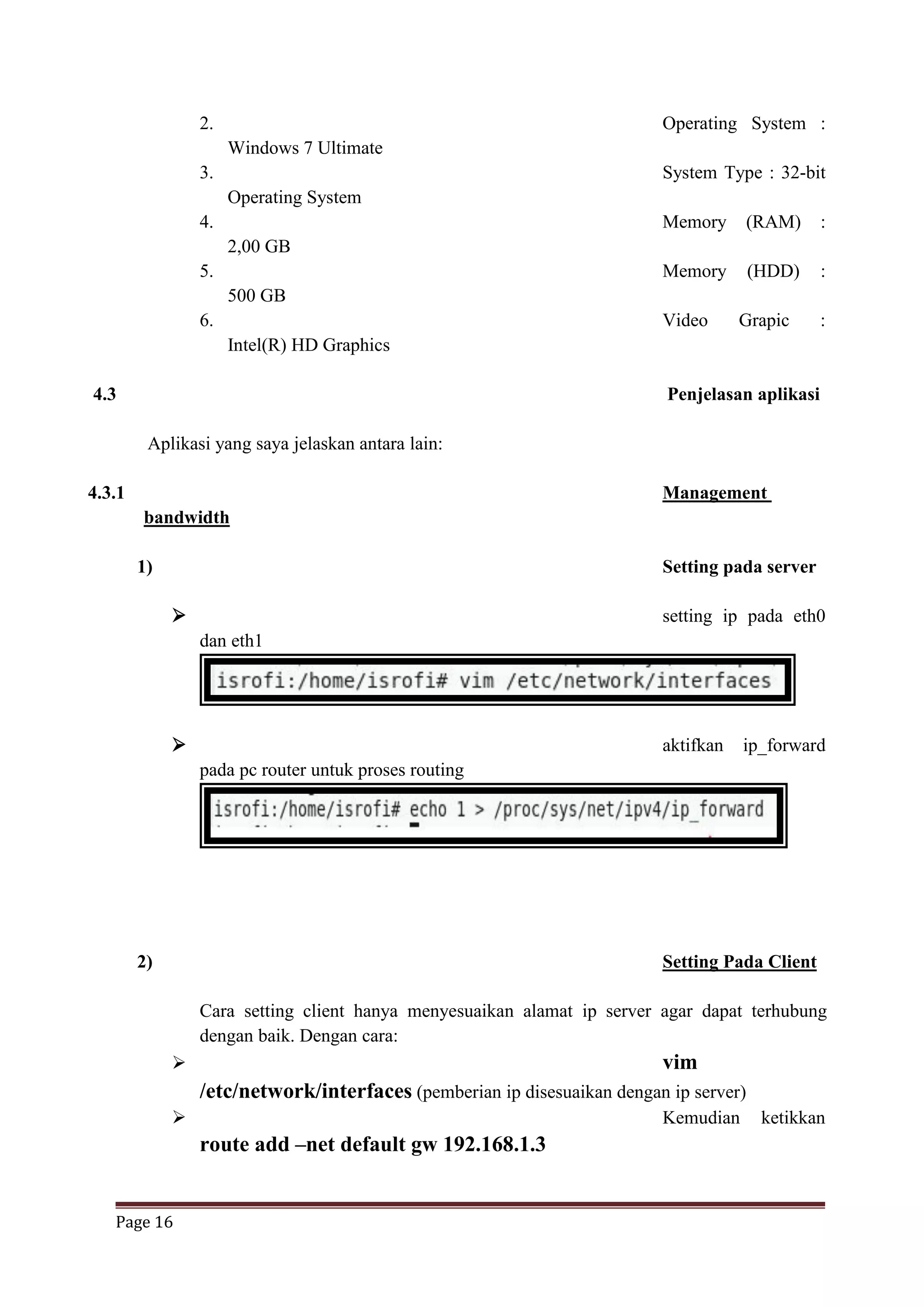 Page 16
2. Operating System :
Windows 7 Ultimate
3. System Type : 32-bit
Operating System
4. Memory (RAM) :
2,00 GB
5. Memory (HDD) :
500 GB
6. Video Grapic :
Intel(R) HD Graphics
4.3 Penjelasan aplikasi
Aplikasi yang saya jelaskan antara lain:
4.3.1 Management
bandwidth
1) Setting pada server
 setting ip pada eth0
dan eth1
 aktifkan ip_forward
pada pc router untuk proses routing
2) Setting Pada Client
Cara setting client hanya menyesuaikan alamat ip server agar dapat terhubung
dengan baik. Dengan cara:
 vim
/etc/network/interfaces (pemberian ip disesuaikan dengan ip server)
 Kemudian ketikkan
route add –net default gw 192.168.1.3
 
