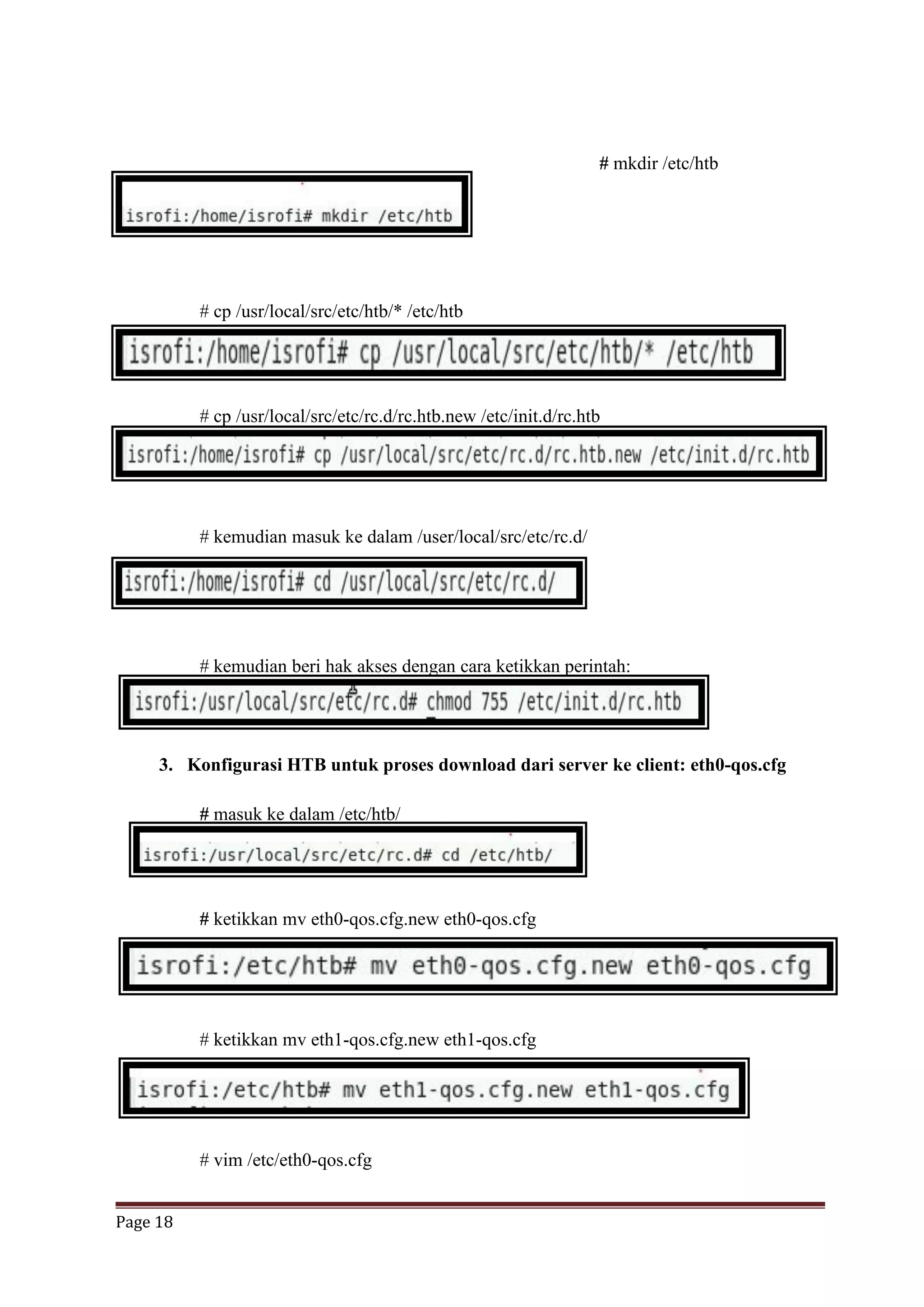 Page 18
# mkdir /etc/htb
# cp /usr/local/src/etc/htb/* /etc/htb
# cp /usr/local/src/etc/rc.d/rc.htb.new /etc/init.d/rc.htb
# kemudian masuk ke dalam /user/local/src/etc/rc.d/
# kemudian beri hak akses dengan cara ketikkan perintah:
3. Konfigurasi HTB untuk proses download dari server ke client: eth0-qos.cfg
# masuk ke dalam /etc/htb/
# ketikkan mv eth0-qos.cfg.new eth0-qos.cfg
# ketikkan mv eth1-qos.cfg.new eth1-qos.cfg
# vim /etc/eth0-qos.cfg
 