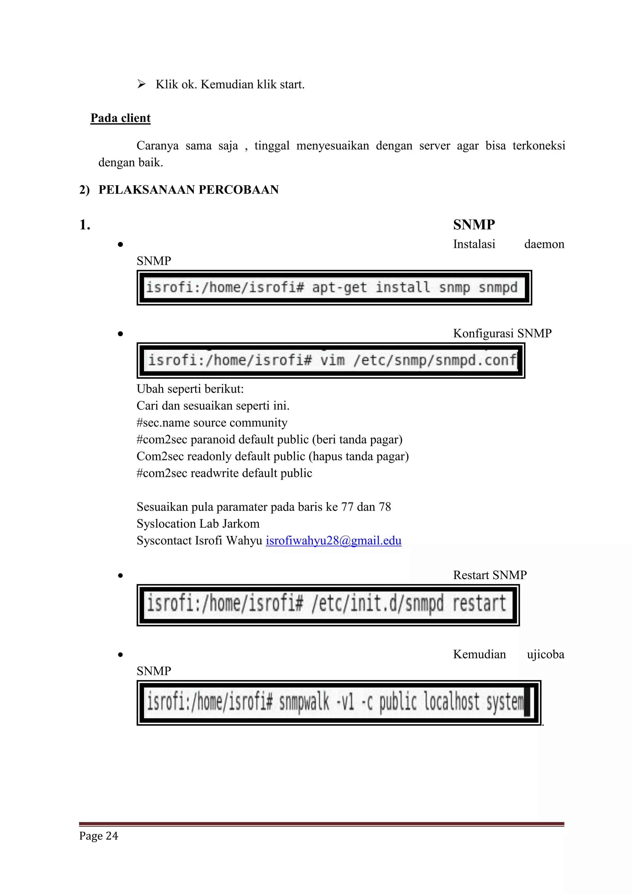 Page 24
 Klik ok. Kemudian klik start.
Pada client
Caranya sama saja , tinggal menyesuaikan dengan server agar bisa terkoneksi
dengan baik.
2) PELAKSANAAN PERCOBAAN
1. SNMP
 Instalasi daemon
SNMP
 Konfigurasi SNMP
Ubah seperti berikut:
Cari dan sesuaikan seperti ini.
#sec.name source community
#com2sec paranoid default public (beri tanda pagar)
Com2sec readonly default public (hapus tanda pagar)
#com2sec readwrite default public
Sesuaikan pula paramater pada baris ke 77 dan 78
Syslocation Lab Jarkom
Syscontact Isrofi Wahyu isrofiwahyu28@gmail.edu
 Restart SNMP
 Kemudian ujicoba
SNMP
.
 