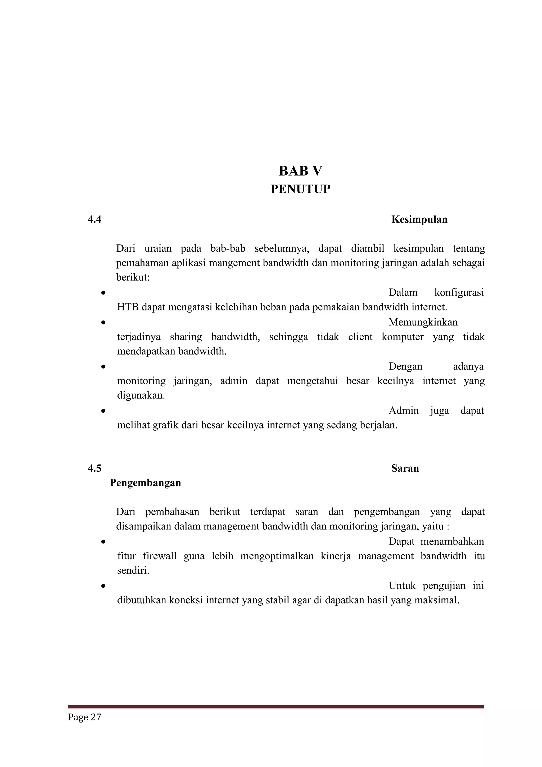 Page 27
BAB V
PENUTUP
4.4 Kesimpulan
Dari uraian pada bab-bab sebelumnya, dapat diambil kesimpulan tentang
pemahaman aplikasi mangement bandwidth dan monitoring jaringan adalah sebagai
berikut:
 Dalam konfigurasi
HTB dapat mengatasi kelebihan beban pada pemakaian bandwidth internet.
 Memungkinkan
terjadinya sharing bandwidth, sehingga tidak client komputer yang tidak
mendapatkan bandwidth.
 Dengan adanya
monitoring jaringan, admin dapat mengetahui besar kecilnya internet yang
digunakan.
 Admin juga dapat
melihat grafik dari besar kecilnya internet yang sedang berjalan.
4.5 Saran
Pengembangan
Dari pembahasan berikut terdapat saran dan pengembangan yang dapat
disampaikan dalam management bandwidth dan monitoring jaringan, yaitu :
 Dapat menambahkan
fitur firewall guna lebih mengoptimalkan kinerja management bandwidth itu
sendiri.
 Untuk pengujian ini
dibutuhkan koneksi internet yang stabil agar di dapatkan hasil yang maksimal.
 