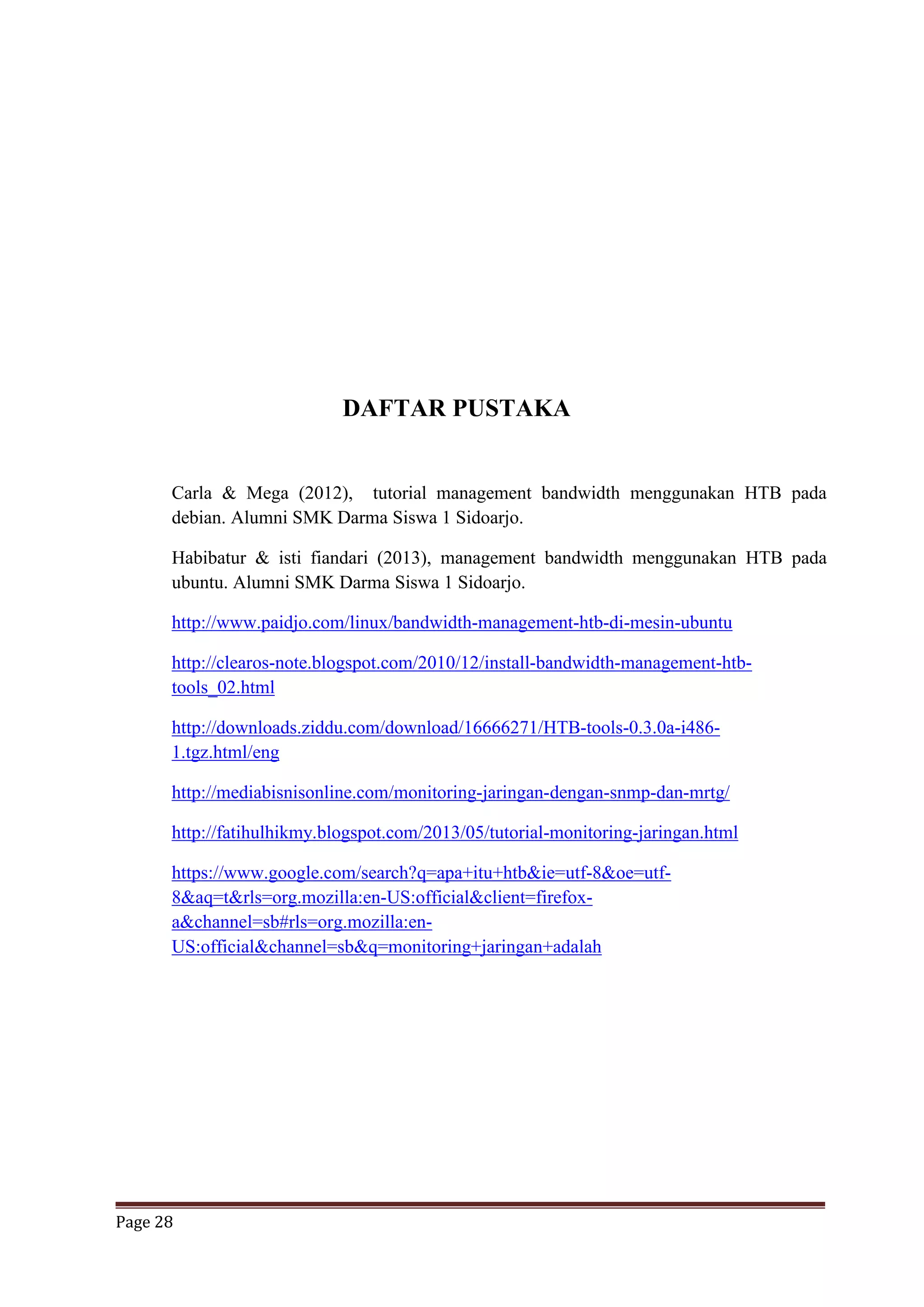 Page 28
DAFTAR PUSTAKA
Carla & Mega (2012), tutorial management bandwidth menggunakan HTB pada
debian. Alumni SMK Darma Siswa 1 Sidoarjo.
Habibatur & isti fiandari (2013), management bandwidth menggunakan HTB pada
ubuntu. Alumni SMK Darma Siswa 1 Sidoarjo.
http://www.paidjo.com/linux/bandwidth-management-htb-di-mesin-ubuntu
http://clearos-note.blogspot.com/2010/12/install-bandwidth-management-htb-
tools_02.html
http://downloads.ziddu.com/download/16666271/HTB-tools-0.3.0a-i486-
1.tgz.html/eng
http://mediabisnisonline.com/monitoring-jaringan-dengan-snmp-dan-mrtg/
http://fatihulhikmy.blogspot.com/2013/05/tutorial-monitoring-jaringan.html
https://www.google.com/search?q=apa+itu+htb&ie=utf-8&oe=utf-
8&aq=t&rls=org.mozilla:en-US:official&client=firefox-
a&channel=sb#rls=org.mozilla:en-
US:official&channel=sb&q=monitoring+jaringan+adalah
 