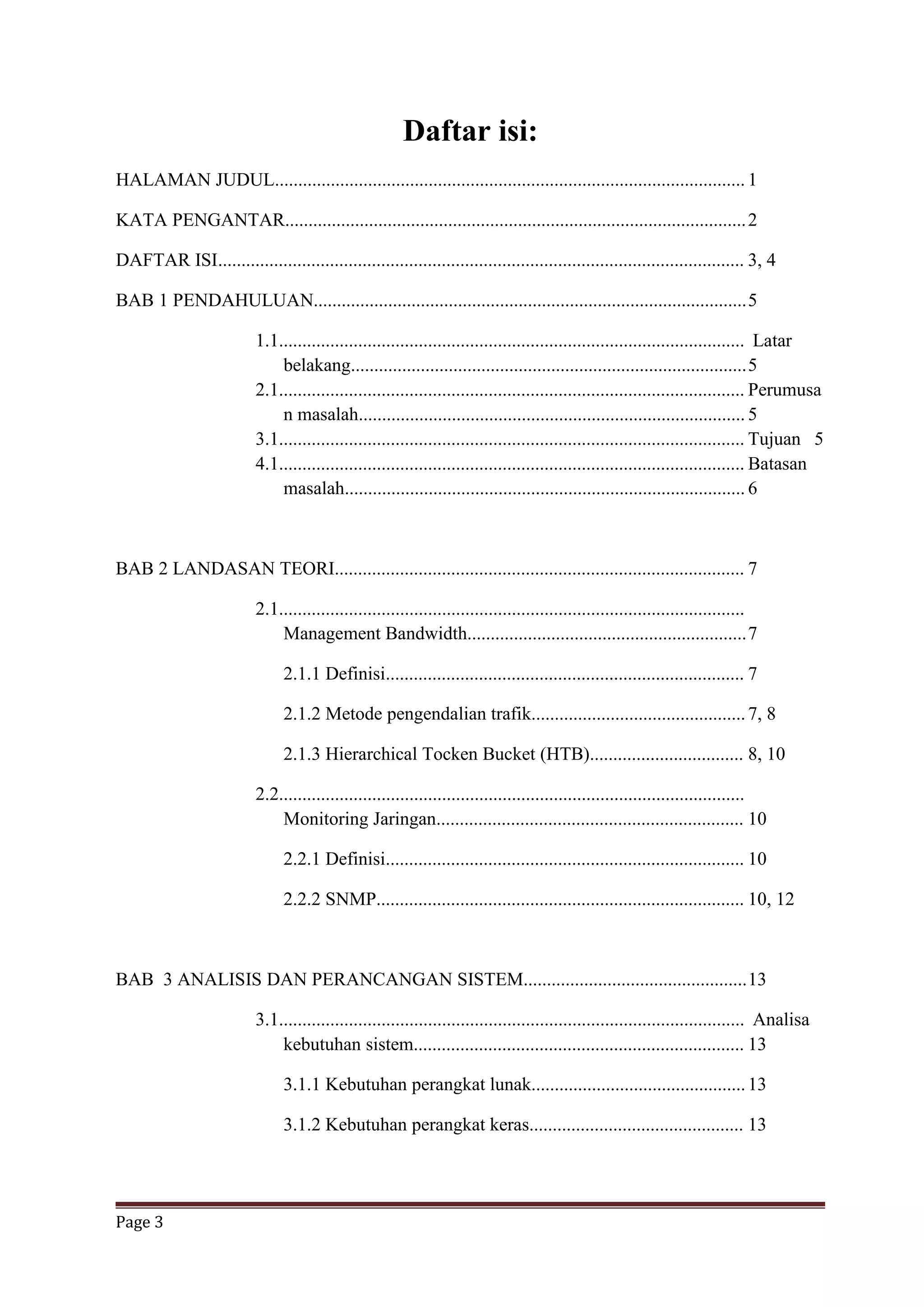 Page 3
Daftar isi:
HALAMAN JUDUL..................................................................................................... 1
KATA PENGANTAR...................................................................................................2
DAFTAR ISI................................................................................................................. 3, 4
BAB 1 PENDAHULUAN.............................................................................................5
1.1.................................................................................................... Latar
belakang.....................................................................................5
2.1.................................................................................................... Perumusa
n masalah................................................................................... 5
3.1.................................................................................................... Tujuan 5
4.1.................................................................................................... Batasan
masalah...................................................................................... 6
BAB 2 LANDASAN TEORI........................................................................................ 7
2.1....................................................................................................
Management Bandwidth............................................................7
2.1.1 Definisi............................................................................. 7
2.1.2 Metode pengendalian trafik..............................................7, 8
2.1.3 Hierarchical Tocken Bucket (HTB)................................. 8, 10
2.2....................................................................................................
Monitoring Jaringan.................................................................. 10
2.2.1 Definisi............................................................................. 10
2.2.2 SNMP............................................................................... 10, 12
BAB 3 ANALISIS DAN PERANCANGAN SISTEM................................................13
3.1.................................................................................................... Analisa
kebutuhan sistem....................................................................... 13
3.1.1 Kebutuhan perangkat lunak..............................................13
3.1.2 Kebutuhan perangkat keras.............................................. 13
 