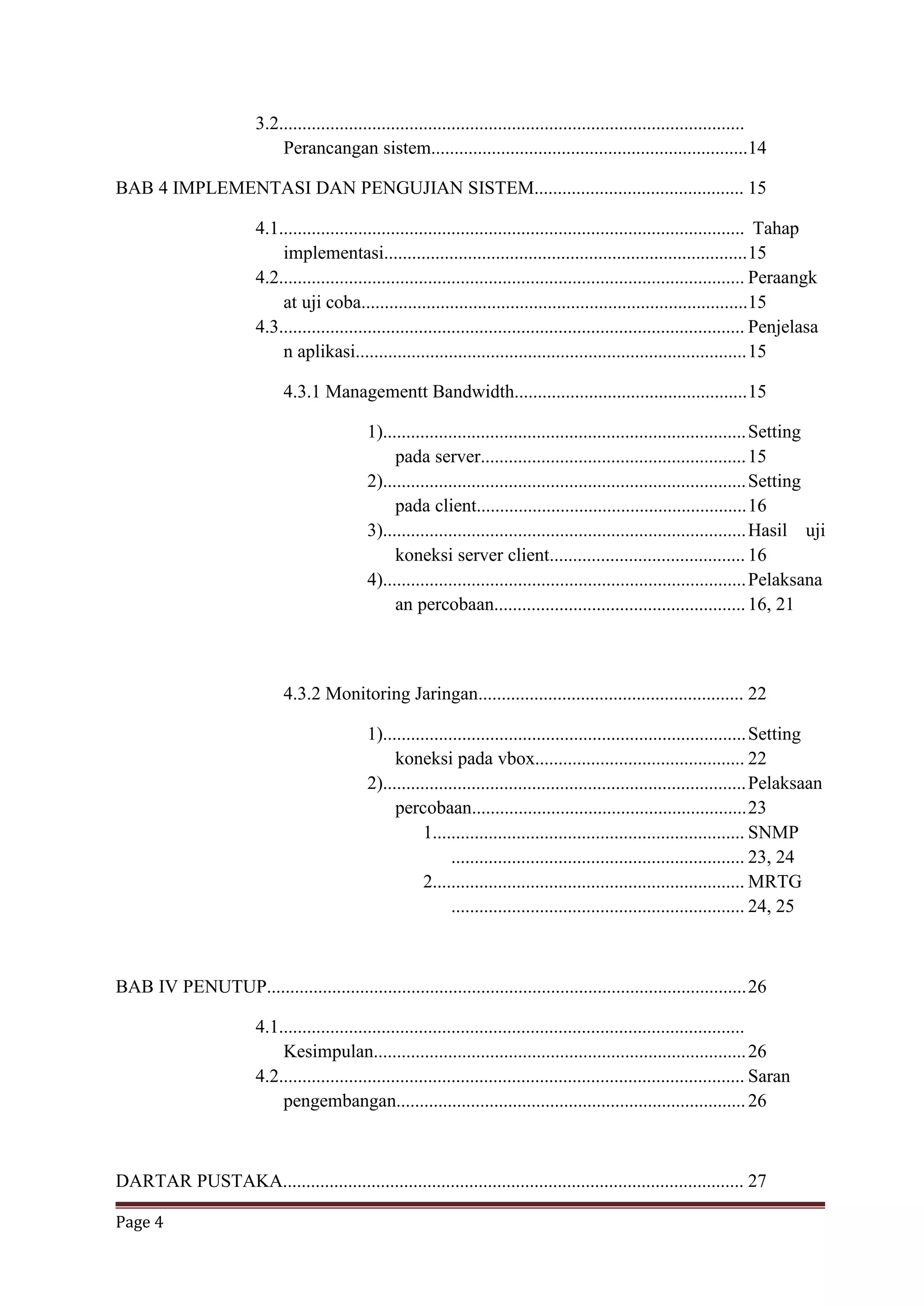 Page 4
3.2....................................................................................................
Perancangan sistem....................................................................14
BAB 4 IMPLEMENTASI DAN PENGUJIAN SISTEM............................................. 15
4.1.................................................................................................... Tahap
implementasi..............................................................................15
4.2.................................................................................................... Peraangk
at uji coba...................................................................................15
4.3.................................................................................................... Penjelasa
n aplikasi....................................................................................15
4.3.1 Managementt Bandwidth..................................................15
1)..............................................................................Setting
pada server.........................................................15
2)..............................................................................Setting
pada client..........................................................16
3)..............................................................................Hasil uji
koneksi server client.......................................... 16
4)..............................................................................Pelaksana
an percobaan......................................................16, 21
4.3.2 Monitoring Jaringan......................................................... 22
1)..............................................................................Setting
koneksi pada vbox............................................. 22
2)..............................................................................Pelaksaan
percobaan...........................................................23
1................................................................... SNMP
............................................................... 23, 24
2................................................................... MRTG
............................................................... 24, 25
BAB IV PENUTUP.......................................................................................................26
4.1....................................................................................................
Kesimpulan................................................................................26
4.2.................................................................................................... Saran
pengembangan...........................................................................26
DARTAR PUSTAKA................................................................................................... 27
 