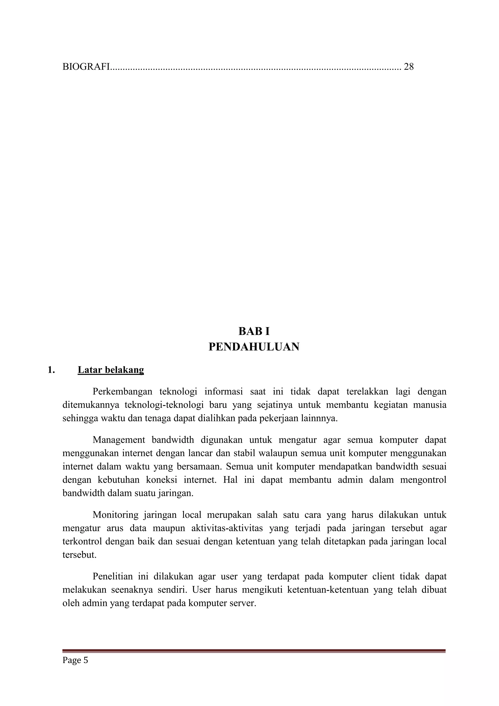 Page 5
BIOGRAFI.................................................................................................................... 28
BAB I
PENDAHULUAN
1. Latar belakang
Perkembangan teknologi informasi saat ini tidak dapat terelakkan lagi dengan
ditemukannya teknologi-teknologi baru yang sejatinya untuk membantu kegiatan manusia
sehingga waktu dan tenaga dapat dialihkan pada pekerjaan lainnnya.
Management bandwidth digunakan untuk mengatur agar semua komputer dapat
menggunakan internet dengan lancar dan stabil walaupun semua unit komputer menggunakan
internet dalam waktu yang bersamaan. Semua unit komputer mendapatkan bandwidth sesuai
dengan kebutuhan koneksi internet. Hal ini dapat membantu admin dalam mengontrol
bandwidth dalam suatu jaringan.
Monitoring jaringan local merupakan salah satu cara yang harus dilakukan untuk
mengatur arus data maupun aktivitas-aktivitas yang terjadi pada jaringan tersebut agar
terkontrol dengan baik dan sesuai dengan ketentuan yang telah ditetapkan pada jaringan local
tersebut.
Penelitian ini dilakukan agar user yang terdapat pada komputer client tidak dapat
melakukan seenaknya sendiri. User harus mengikuti ketentuan-ketentuan yang telah dibuat
oleh admin yang terdapat pada komputer server.
 