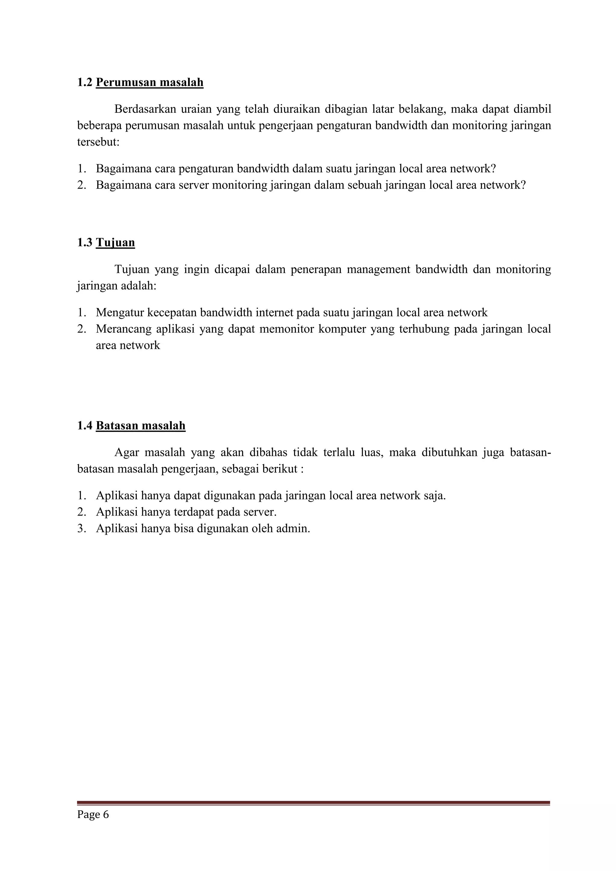Page 6
1.2 Perumusan masalah
Berdasarkan uraian yang telah diuraikan dibagian latar belakang, maka dapat diambil
beberapa perumusan masalah untuk pengerjaan pengaturan bandwidth dan monitoring jaringan
tersebut:
1. Bagaimana cara pengaturan bandwidth dalam suatu jaringan local area network?
2. Bagaimana cara server monitoring jaringan dalam sebuah jaringan local area network?
1.3 Tujuan
Tujuan yang ingin dicapai dalam penerapan management bandwidth dan monitoring
jaringan adalah:
1. Mengatur kecepatan bandwidth internet pada suatu jaringan local area network
2. Merancang aplikasi yang dapat memonitor komputer yang terhubung pada jaringan local
area network
1.4 Batasan masalah
Agar masalah yang akan dibahas tidak terlalu luas, maka dibutuhkan juga batasan-
batasan masalah pengerjaan, sebagai berikut :
1. Aplikasi hanya dapat digunakan pada jaringan local area network saja.
2. Aplikasi hanya terdapat pada server.
3. Aplikasi hanya bisa digunakan oleh admin.
 