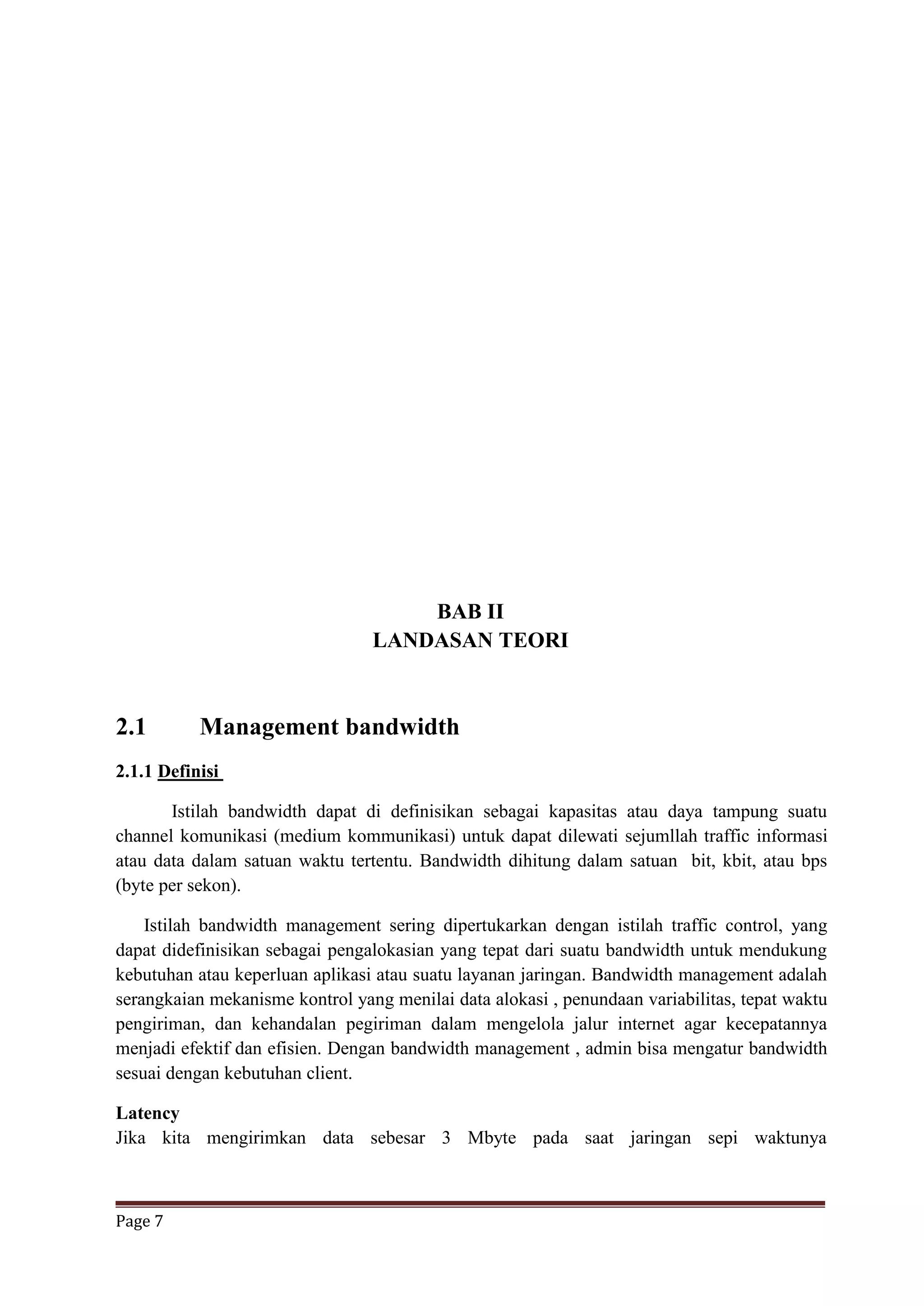 Page 7
BAB II
LANDASAN TEORI
2.1 Management bandwidth
2.1.1 Definisi
Istilah bandwidth dapat di definisikan sebagai kapasitas atau daya tampung suatu
channel komunikasi (medium kommunikasi) untuk dapat dilewati sejumllah traffic informasi
atau data dalam satuan waktu tertentu. Bandwidth dihitung dalam satuan bit, kbit, atau bps
(byte per sekon).
Istilah bandwidth management sering dipertukarkan dengan istilah traffic control, yang
dapat didefinisikan sebagai pengalokasian yang tepat dari suatu bandwidth untuk mendukung
kebutuhan atau keperluan aplikasi atau suatu layanan jaringan. Bandwidth management adalah
serangkaian mekanisme kontrol yang menilai data alokasi , penundaan variabilitas, tepat waktu
pengiriman, dan kehandalan pegiriman dalam mengelola jalur internet agar kecepatannya
menjadi efektif dan efisien. Dengan bandwidth management , admin bisa mengatur bandwidth
sesuai dengan kebutuhan client.
Latency
Jika kita mengirimkan data sebesar 3 Mbyte pada saat jaringan sepi waktunya
 