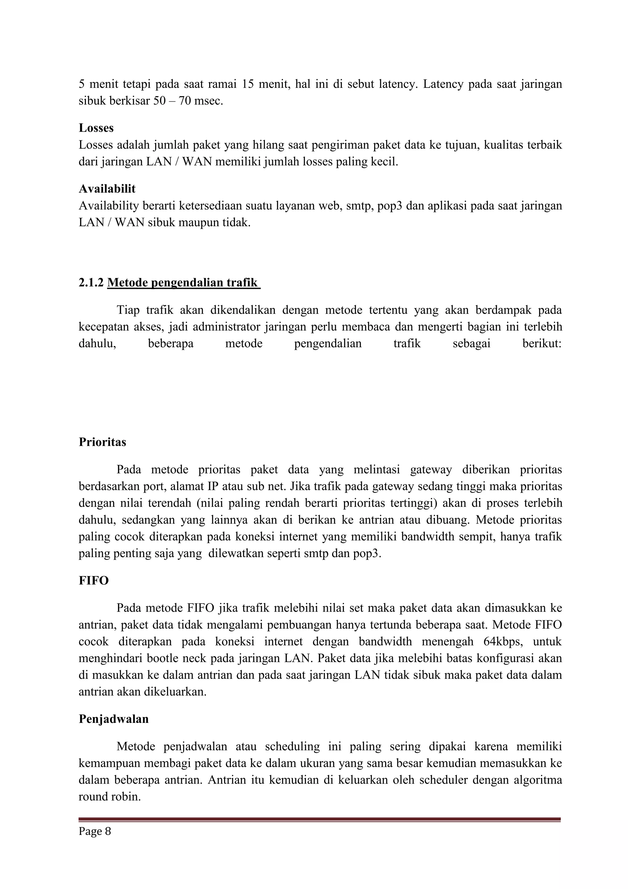 Page 8
5 menit tetapi pada saat ramai 15 menit, hal ini di sebut latency. Latency pada saat jaringan
sibuk berkisar 50 – 70 msec.
Losses
Losses adalah jumlah paket yang hilang saat pengiriman paket data ke tujuan, kualitas terbaik
dari jaringan LAN / WAN memiliki jumlah losses paling kecil.
Availabilit
Availability berarti ketersediaan suatu layanan web, smtp, pop3 dan aplikasi pada saat jaringan
LAN / WAN sibuk maupun tidak.
2.1.2 Metode pengendalian trafik
Tiap trafik akan dikendalikan dengan metode tertentu yang akan berdampak pada
kecepatan akses, jadi administrator jaringan perlu membaca dan mengerti bagian ini terlebih
dahulu, beberapa metode pengendalian trafik sebagai berikut:
Prioritas
Pada metode prioritas paket data yang melintasi gateway diberikan prioritas
berdasarkan port, alamat IP atau sub net. Jika trafik pada gateway sedang tinggi maka prioritas
dengan nilai terendah (nilai paling rendah berarti prioritas tertinggi) akan di proses terlebih
dahulu, sedangkan yang lainnya akan di berikan ke antrian atau dibuang. Metode prioritas
paling cocok diterapkan pada koneksi internet yang memiliki bandwidth sempit, hanya trafik
paling penting saja yang dilewatkan seperti smtp dan pop3.
FIFO
Pada metode FIFO jika trafik melebihi nilai set maka paket data akan dimasukkan ke
antrian, paket data tidak mengalami pembuangan hanya tertunda beberapa saat. Metode FIFO
cocok diterapkan pada koneksi internet dengan bandwidth menengah 64kbps, untuk
menghindari bootle neck pada jaringan LAN. Paket data jika melebihi batas konfigurasi akan
di masukkan ke dalam antrian dan pada saat jaringan LAN tidak sibuk maka paket data dalam
antrian akan dikeluarkan.
Penjadwalan
Metode penjadwalan atau scheduling ini paling sering dipakai karena memiliki
kemampuan membagi paket data ke dalam ukuran yang sama besar kemudian memasukkan ke
dalam beberapa antrian. Antrian itu kemudian di keluarkan oleh scheduler dengan algoritma
round robin.
 