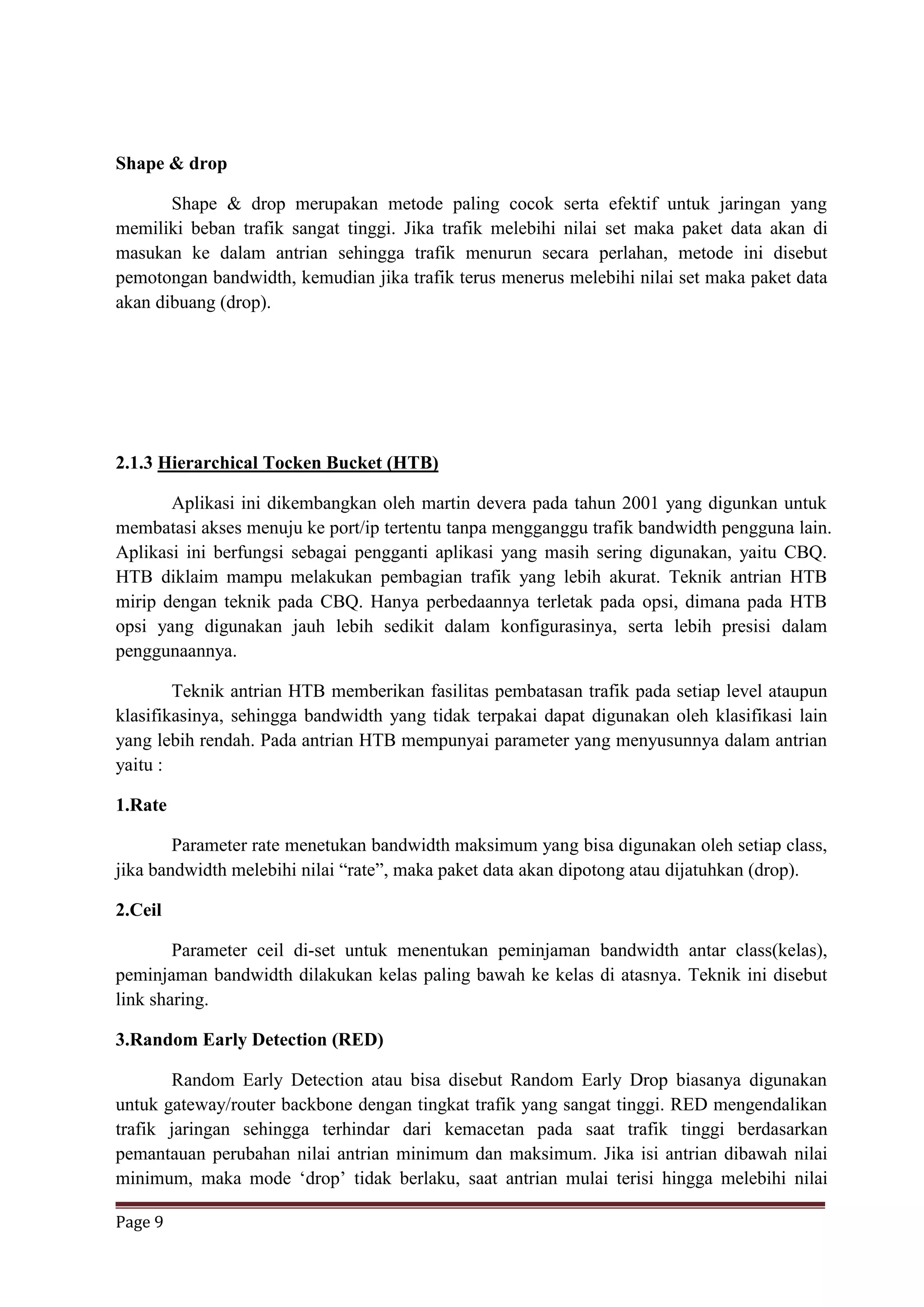 Page 9
Shape & drop
Shape & drop merupakan metode paling cocok serta efektif untuk jaringan yang
memiliki beban trafik sangat tinggi. Jika trafik melebihi nilai set maka paket data akan di
masukan ke dalam antrian sehingga trafik menurun secara perlahan, metode ini disebut
pemotongan bandwidth, kemudian jika trafik terus menerus melebihi nilai set maka paket data
akan dibuang (drop).
2.1.3 Hierarchical Tocken Bucket (HTB)
Aplikasi ini dikembangkan oleh martin devera pada tahun 2001 yang digunkan untuk
membatasi akses menuju ke port/ip tertentu tanpa mengganggu trafik bandwidth pengguna lain.
Aplikasi ini berfungsi sebagai pengganti aplikasi yang masih sering digunakan, yaitu CBQ.
HTB diklaim mampu melakukan pembagian trafik yang lebih akurat. Teknik antrian HTB
mirip dengan teknik pada CBQ. Hanya perbedaannya terletak pada opsi, dimana pada HTB
opsi yang digunakan jauh lebih sedikit dalam konfigurasinya, serta lebih presisi dalam
penggunaannya.
Teknik antrian HTB memberikan fasilitas pembatasan trafik pada setiap level ataupun
klasifikasinya, sehingga bandwidth yang tidak terpakai dapat digunakan oleh klasifikasi lain
yang lebih rendah. Pada antrian HTB mempunyai parameter yang menyusunnya dalam antrian
yaitu :
1.Rate
Parameter rate menetukan bandwidth maksimum yang bisa digunakan oleh setiap class,
jika bandwidth melebihi nilai “rate”, maka paket data akan dipotong atau dijatuhkan (drop).
2.Ceil
Parameter ceil di-set untuk menentukan peminjaman bandwidth antar class(kelas),
peminjaman bandwidth dilakukan kelas paling bawah ke kelas di atasnya. Teknik ini disebut
link sharing.
3.Random Early Detection (RED)
Random Early Detection atau bisa disebut Random Early Drop biasanya digunakan
untuk gateway/router backbone dengan tingkat trafik yang sangat tinggi. RED mengendalikan
trafik jaringan sehingga terhindar dari kemacetan pada saat trafik tinggi berdasarkan
pemantauan perubahan nilai antrian minimum dan maksimum. Jika isi antrian dibawah nilai
minimum, maka mode ‘drop’ tidak berlaku, saat antrian mulai terisi hingga melebihi nilai
 