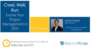 Crawl, Walk,
Run:
Evolve Your
Project
Management in
2015
Jonathan Weisglass
@BrightWork_
Customer Success Architect
at BrightWork
Your Presenter:
We will be starting at 9.30am PT / 12.30pm ET
Twitter Chat: #pm2015
 