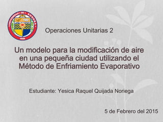 Operaciones Unitarias 2
Un modelo para la modificación de aire
en una pequeña ciudad utilizando el
Método de Enfriamiento Evaporativo
Estudiante: Yesica Raquel Quijada Noriega
5 de Febrero del 2015
 