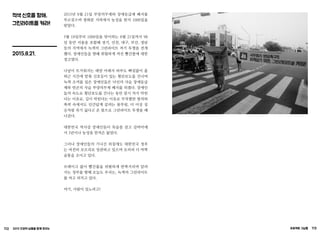 112 2015 인권의 날들을 함께 모으는 프로젝트 그날들 113
적색 신호를 향해,
그린라이트를 켜라!
2015.8.21.
2015년 8월 21일 부양의무제와 장애등급제 폐지를
부르짖으며 광화문 지하에서 농성을 한지 1000일을
맞았다.
5월 18일부터 1000일을 맞이하는 8월 21일까지 98
일 동안 서울을 포함해 경기, 인천, 대구, 부산, 경남
등의 지역에서 녹색의 그린라이트 켜기 투쟁을 전개
했다. 장애인들을 향해 위험하게 켜진 빨간불에 대한
경고였다.
나날이 뜨거워지는 태양 아래서 하루도 빠짐없이 출
퇴근 시간에 맞춰 신호등이 있는 횡단보도를 건너며
녹색 조끼를 입은 장애인들은 낙인의 사슬 장애등급
제와 빈곤의 사슬 부양의무제 폐지를 외쳤다. 장애인
들의 속도로 횡단보도를 건너는 동안 잠시 차가 막힌
다는 이유로, 길이 막힌다는 이유로 무차별한 항의와
폭력 속에서도 인간답게 살려는 몸부림, 더 이상 짐
승처럼 죽기 싫다고 온 몸으로 그린라이트 투쟁을 해
나갔다.
대한민국 역사상 장애인들이 목숨을 걸고 길바닥에
서 3년이나 농성을 한적은 없었다.
그러나 장애인들의 기나긴 외침에도 대한민국 정부
는 여전히 모르쇠로 일관하고 있으며 오히려 더 바짝
숨통을 조이고 있다.
브레이크 없이 빨간불을 위험하게 반짝거리며 달려
가는 정부를 향해 오늘도 우리는, 녹색의 그린라이트
를 켜고 외치고 있다.
여기, 사람이 있노라고!
 