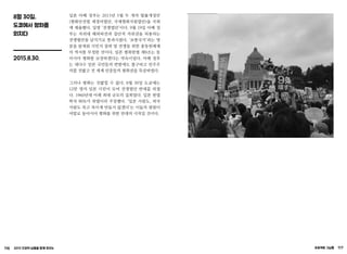 116 2015 인권의 날들을 함께 모으는 프로젝트 그날들 117
8월 30일,
도쿄에서 평화를
외치다
2015.8.30.
일본 아베 정부는 2015년 5월 두 개의 법률개정안
(평화안전법 제정비법안, 국제평화지원법안)을 국회
에 제출했다. 일명 ‘전쟁법안’이다. 9월 19일 아베 정
부는 자위대 해외파견과 집단적 자위권을 허용하는
전쟁법안을 날치기로 통과시켰다. ‘보통국가’라는 명
분을 앞세워 식민지 침략 및 전쟁을 위한 총동원체제
의 역사를 부정한 것이다. 일본 평화헌법 제9조는 동
아시아 평화를 보장하겠다는 약속이었다. 아베 정부
는 대다수 일본 국민들의 반발에도 불구하고 민주주
의를 짓밟고 전 세계 민중들의 평화권을 묵살하였다.
그러나 평화는 짓밟힐 수 없다. 8월 30일 도쿄에는
12만 명의 일본 시민이 모여 전쟁법안 반대를 외쳤
다. 1960년대 이래 최대 규모의 집회였다. 일본 헌법
학자 90%가 위법이라 주장했다. ‘일본 사람도, 외국
사람도 죽고 죽이게 만들지 않겠다’는 이들의 염원이
야말로 동아시아 평화를 위한 연대의 시작일 것이다.
 